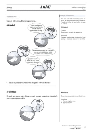 Matemática
Geometria II                                            7
                                                     Aula                                              Paralelismo e perpendicularismo
                                                                                                                               Ângulo




Dobraduras                                                                    O rientações para o professor
                                                                                  Para essa aula serão necessários vários pe-
Fazendo dobraduras, Eli ensina geometria...                                       daços de papel retangular para cada aluno.
                                                                                  Poderão ser folhas de papel sulfite cortadas
                                                                                  na metade.
Atividade 1                        Dobre uma folha de
                                  papel ao meio, fazendo                          Atividade 1
                                     coincidir as duas
                                  extremidades da folha.                          Objetivo:
                                                                                  Desenvolver conceito de paralelismo.

                                                                                  Respostas:
                                                                                  Espera-se que dentre as observações feitas
                                                                                  apareça o fato de as retas serem paralelas.




                                      Dobre a folha mais uma vez, colocando
                                        uma das extremidades que você já
                                        usou antes, sobre a dobra obtida.


                              Agora abra a folha e
                             passe um traço sobre
                             cada marca de dobra.




• O que se pode concluir das retas traçadas sobre as dobras?
  _______________________________________________________


ATIVIDADE 2                                                                       Atividade 2

Ely pede aos alunos para dobrarem mais uma vez o papel da atividade 1,            Desenvolver conceito de perpendicularismo.
agora no sentido contrário.
                                                                                  Respostas:
                                                                                  • Formou ângulos retos.
                                                                                  • É perpendicular.




                                                                                    Atividades de Apoio à Aprendizagem 6
                                                                                                           de Matemática           67
                                                                                                   Unidade 2 ■ Aula 7
 