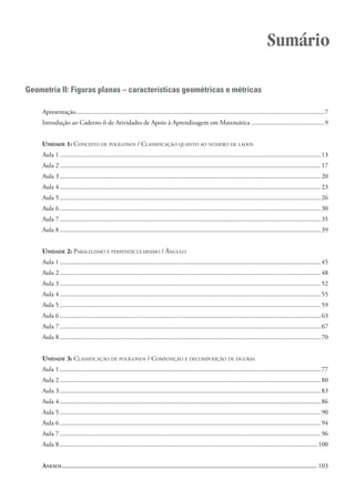 Sumário

Geometria II: Figuras planas – características geométricas e métricas

    Apresentação....................................................................................................................................................... 7
    Introdução ao Caderno 6 de Atividades de Apoio à Aprendizagem em Matemática ............................................ 9


    UNIDADE 1: CONCEITO DE POLÍGONOS / CLASSIFICAÇÃO QUANTO AO NÚMERO DE LADOS
    Aula 1 ............................................................................................................................................................... 13
    Aula 2 ............................................................................................................................................................... 17
    Aula 3 ............................................................................................................................................................... 20
    Aula 4 ............................................................................................................................................................... 23
    Aula 5 ............................................................................................................................................................... 26
    Aula 6 ............................................................................................................................................................... 30
    Aula 7 ............................................................................................................................................................... 35
    Aula 8 ............................................................................................................................................................... 39


    UNIDADE 2: PARALELISMO E PERPENDICULARISMO / ÂNGULO
    Aula 1 ............................................................................................................................................................... 45
    Aula 2 ............................................................................................................................................................... 48
    Aula 3 ............................................................................................................................................................... 52
    Aula 4 ............................................................................................................................................................... 55
    Aula 5 ............................................................................................................................................................... 59
    Aula 6 ............................................................................................................................................................... 63
    Aula 7 ............................................................................................................................................................... 67
    Aula 8 ............................................................................................................................................................... 70


    UNIDADE 3: CLASSIFICAÇÃO DE POLÍGONOS / COMPOSIÇÃO E DECOMPOSIÇÃO DE FIGURAS
    Aula 1 ............................................................................................................................................................... 77
    Aula 2 ............................................................................................................................................................... 80
    Aula 3 ............................................................................................................................................................... 83
    Aula 4 ............................................................................................................................................................... 86
    Aula 5 ............................................................................................................................................................... 90
    Aula 6 ............................................................................................................................................................... 94
    Aula 7 ............................................................................................................................................................... 96
    Aula 8 ............................................................................................................................................................. 100


    ANEXOS ........................................................................................................................................................ 103
 