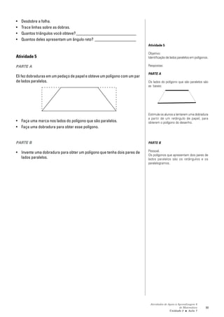 •   Desdobre a folha.
•   Trace linhas sobre as dobras.
•   Quantos triângulos você obteve? _____________________________
•   Quantos deles apresentam um ângulo reto? ____________________
                                                                           Atividade 5

                                                                           Objetivo:
Atividade 5                                                                Identificação de lados paralelos em polígonos.

PARTE A                                                                    Respostas:

                                                                           PARTE A
Eli fez dobraduras em um pedaço de papel e obteve um polígono com um par
de lados paralelos.                                                        Os lados do polígono que são paralelos são
                                                                           as bases:




                                                                           Estimule os alunos a tentarem uma dobradura
                                                                           a partir de um retângulo de papel, para
• Faça uma marca nos lados do polígono que são paralelos.                  obterem o polígono do desenho.
• Faça uma dobradura para obter esse polígono.


PARTE B                                                                    PARTE B

• Invente uma dobradura para obter um polígono que tenha dois pares de     Pessoal.
                                                                           Os polígonos que apresentam dois pares de
  lados paralelos.                                                         lados paralelos são os retângulos e os
                                                                           paralelogramos.




                                                                            Atividades de Apoio à Aprendizagem 6
                                                                                                   de Matemática       69
                                                                                           Unidade 2 ■ Aula 7
 