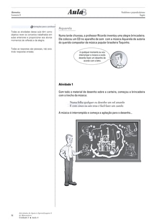 Matemática
Geometria II                                                   8
                                                            Aula                                             Paralelismo e perpendicularismo
                                                                                                                                     Ângulo




                     O rientações para o professor   Aquarela
Todas as atividades dessa aula têm como
objetivo rever os conceitos trabalhados em           Numa tarde chuvosa, o professor Ricardo inventou uma alegre brincadeira.
aulas anteriores e proporcionar aos alunos
momentos de reflexão e de alegria.                   Ele colocou um CD no aparelho de som com a música Aquarela de autoria
                                                     do querido compositor de música popular brasileira Toquinho.

Todas as respostas são pessoais, não exis-
tindo respostas erradas.                                               A qualquer momento eu vou
                                                                      interromper a música e vocês
                                                                      deverão fazer um desenho de
                                                                            acordo com a letra.




                                                     Atividade 1

                                                     Com todo o material de desenho sobre a carteira, começou a brincadeira
                                                     com o trecho da música:

                                                              Numa folha qualquer eu desenho um sol amarelo
                                                              E com cinco ou seis retas é fácil fazer um castelo

                                                     A música é interrompida e começa a agitação para o desenho...




         Atividades de Apoio à Aprendizagem 6
70       de Matemática
         Unidade 2 ■ Aula 8
 