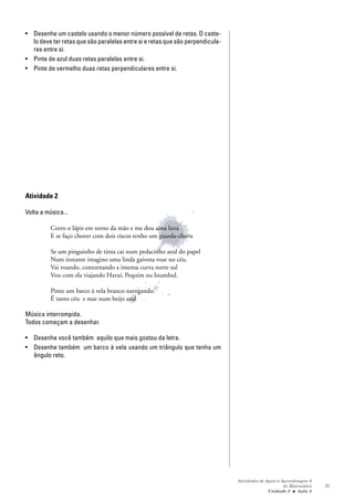 • Desenhe um castelo usando o menor número possível de retas. O caste-
  lo deve ter retas que são paralelas entre si e retas que são perpendicula-
  res entre si.
• Pinte de azul duas retas paralelas entre si.
• Pinte de vermelho duas retas perpendiculares entre si.




Atividade 2

Volta a música...

          Corro o lápis em torno da mão e me dou uma luva
          E se faço chover com dois riscos tenho um guarda-chuva

          Se um pinguinho de tinta cai num pedacinho azul do papel
          Num instante imagino uma linda gaivota voar no céu.
          Vai voando, contornando a imensa curva norte sul
          Vou com ela viajando Havaí, Pequim ou Istambul.

          Pinto um barco à vela branco navegando
          É tanto céu e mar num beijo azul

Música interrompida.
Todos começam a desenhar.

• Desenhe você também aquilo que mais gostou da letra.
• Desenhe também um barco à vela usando um triângulo que tenha um
  ângulo reto.




                                                                               Atividades de Apoio à Aprendizagem 6
                                                                                                      de Matemática   71
                                                                                              Unidade 2 ■ Aula 8
 