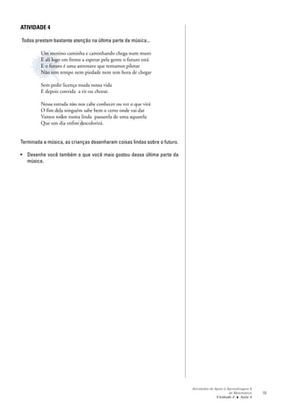 ATIVIDADE 4

Todos prestam bastante atenção na última parte da música...

         Um menino caminha e caminhando chega num muro
         E ali logo em frente a esperar pela gente o futuro está
         E o futuro é uma astronave que tentamos pilotar
         Não tem tempo nem piedade nem tem hora de chegar

         Sem pedir licença muda nossa vida
         E depois convida a rir ou chorar.

         Nessa estrada não nos cabe conhecer ou ver o que virá
         O fim dela ninguém sabe bem o certo onde vai dar
         Vamos todos numa linda passarela de uma aquarela
         Que um dia enfim descolorirá.


Terminada a música, as crianças desenharam coisas lindas sobre o futuro.

• Desenhe você também o que você mais gostou dessa última parte da
  música.




                                                                           Atividades de Apoio à Aprendizagem 6
                                                                                                  de Matemática   73
                                                                                          Unidade 2 ■ Aula 8
 