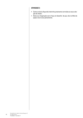 ATIVIDADE 5

                                            • Cante a música Aquarela inteirinha juntamente com todos os seus cole-
                                              gas da classe .
                                            • Deixe sua imaginação voar e faça um desenho de paz, não na folha de
                                              papel, mas no seu pensamento.




     Atividades de Apoio à Aprendizagem 6
74   de Matemática
     Unidade 2 ■ Aula 8
 