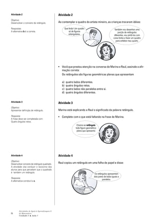 Atividade 2                                     Atividade 2
Objetivo:
Desenvolver o conceito de retângulo.            Ao contemplar o quadro do artista mineiro, as crianças trocaram idéias:

Respostas:                                              Que lindo! Um quadro                                          Também vou desenhar uma
A alternativa b é a correta.                                só de figuras                                                 porção de retângulos
                                                            retangulares.                                             diferentes, vou pintá-los com
                                                                                                                     cores fortes e fazer um quadro
                                                                                                                       para enfeitar meu quarto.




                                                • Você que prestou atenção na conversa de Marina e Raul, assinale a afir-
                                                  mação correta:
                                                  Os retângulos são figuras geométricas planas que apresentam

                                                   a)    quatro lados diferentes.
                                                   b)    quatro ângulos retos.
                                                   c)    quatro lados não paralelos entre si.
                                                   d)    quatro ângulos diferentes.


Atividade 3
                                                Atividade 3
Objetivo:
Apresentar definição de retângulo.              Marina está explicando a Raul o significado da palavra retângulo.

Resposta:                                       • Complete com o que está faltando na frase de Marina.
A frase deve ser completada com:
Quatro ângulos retos.
                                                                    Chama-se retângulo
                                                                   toda figura geométrica
                                                                    plana que apresenta
                                                                     ...............................




Atividade 4                                     Atividade 4
Objetivo:
Desenvolver conceito de retângulo quadrado.     Raul copiou um retângulo em uma folha de papel e disse:
A atividade visa conduzir o raciocínio dos
alunos para que percebam que o quadrado
é também um retângulo.
                                                                                                 Os retângulos apresentam
                                                                                                dois pares de lados iguais e
Resposta:
                                                                                                         paralelos.
A alternativa correta é a c.




         Atividades de Apoio à Aprendizagem 6
78       de Matemática
         Unidade 3 ■ Aula 1
 