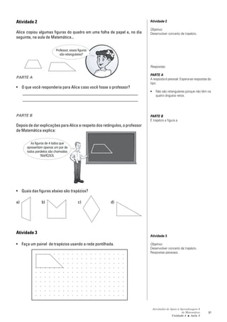 Atividade 2                                                                   Atividade 2

                                                                              Objetivo:
Alice copiou algumas figuras do quadro em uma folha de papel e, no dia        Desenvolver conceito de trapézio.
seguinte, na aula de Matemática...


                          Professor, essas figuras
                             são retangulares?


                                                                              Respostas:

                                                                              PARTE A
PARTE A                                                                       A resposta é pessoal. Espera-se respostas do
                                                                              tipo:
• O que você responderia para Alice caso você fosse o professor?
                                                                              •     Não são retangulares porque não têm os
  _______________________________________________________                           quatro ângulos retos.
  _______________________________________________________


PARTE B                                                                       PARTE B
                                                                              É trapézio a figura a.
Depois de dar explicações para Alice a respeito dos retângulos, o professor
de Matemática explica:


         As figuras de 4 lados que
      apresentam apenas um par de
      lados paralelos são chamadas
                TRAPÉZIOS.




• Quais das figuras abaixo são trapézios?

a)              b)                         c)           d)




Atividade 3
                                                                              Atividade 3

• Faça um painel de trapézios usando a rede pontilhada.                       Objetivo:
                                                                              Desenvolver conceito de trapézio.
                                                                              Respostas pessoais.




                                                                                  Atividades de Apoio à Aprendizagem 6
                                                                                                         de Matemática   81
                                                                                                 Unidade 3 ■ Aula 2
 