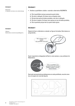 Atividade 3                                    Atividade 3
Respostas:
A resposta incorreta é a da alternativa e.     • Analise o quadrilátero colado e assinale a alternativa INCORRETA:

                                                  a)   Ele é quadrilátero porque apresenta quatro lados.
                                                  b)   Ele não é retângulo. Se fosse, teria os ângulos retos.
                                                  c)   Ele tem dois pares de lados paralelos, mas não é retângulo.
                                                  d)   Ele não é trapézio. Se fosse, teria apenas um par de lados paralelos.
                                                  e)   Ele é quadrado porque tem os quatro lados iguais.


                                               Atividade 4
Atividade 4

Objetivo:                                      Depois de fazer a dobradura e estudar as figuras formadas, Raul estava se
Desenvolver conceito de paralelogramo.         perguntando...



                                                               Não é retângulo, não é
                                                                      trapézio.
                                                             Que quadrilátero será esse?




                                               Quem responde às indagações de Raul é, como sempre, o seu professor de
                                               Matemática.




                                                                                     Todos os quadriláteros que
                                                                                   apresentam dois pares de lados
                                                                                    paralelos recebem o nome de
                                                                                          PARALELOGRAMO.



                                               Raul está representando paralelogramos na rede pontilhada, mas ele come-
                                               teu um engano em uma das figuras.




        Atividades de Apoio à Aprendizagem 6
84      de Matemática
        Unidade 3 ■ Aula 3
 