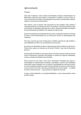 Apresentação
Professor

Você está recebendo o sexto caderno de Atividades de Apoio à Aprendizagem em
Matemática, elaborado para ajudá-lo a desenvolver o trabalho, em sala de aula, ao
rever, aprofundar e/ou ampliar a aprendizagem de conceitos, procedimentos, atitudes,
relativas a essa área de conhecimento.

Este caderno, como os demais, está organizado em três unidades. Cada unidade é
composta de 8 aulas, nas versões do aluno e do professor. A versão do professor, além
de apresentar as atividades propostas para o aluno, desenvolve também orientações
de encaminhamento do trabalho a ser realizado em sala de aula.

A partir da avaliação da aprendizagem de seus alunos, você poderá organizar o conjunto
de aulas a serem desenvolvidas em sua classe para retomar as aprendizagens não
realizadas.

Para isso, é preciso que você conheça bem o trabalho sugerido em cada unidade, a
que habilidades se refere e as necessidades de seus alunos.

Os cadernos de Atividades de Apoio à Aprendizagem estão atrelados aos de Teoria e
Prática. Este caderno se relaciona ao de Teoria e Prática 7, que trata de Geometria
(parte II).

A observação da freqüência com que os alunos, durante os quatro primeiros anos do
Ensino Fundamental, apresentam dificuldades no domínio de algumas habilidades,
norteou a seleção dos objetivos das atividades.

Cada conjunto de oito aulas, como vimos, desenvolve atividades para apoiar a
aprendizagem de determinados conteúdos e possibilitar o domínio das habilidades
associadas a esses conteúdos. Fica, no entanto, a possibilidade de rearranjar as aulas,
em outras seqüências didáticas a partir das necessidades de apoio que você observa
em seus alunos. Para tanto, cada aula é identificada em nota de rodapé — a unidade
em foco e número da aula — o que facilita seu trabalho de rearranjo.

A seguir, estão detalhados os conteúdos/habilidades a serem desenvolvidos nesse
primeiro volume.
 