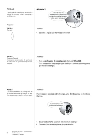 Atividade 3                                     Atividade 3
Classificação de quadriláteros, ressaltando a                         Cansei de fazer um
relação de inclusão entre o losango e o                         paralelogramo qualquer! Esse
paralelogramo.                                                  paralelogramo vai ser especial:
                                                                  terá os quatro lados iguais!



Respostas:

PARTE A                                         PARTE A
Exemplo:
                                                • Desenhe a figura que Marina deve recortar.




PARTE B                                         PARTE B
Resposta: Pessoal.
Nessa parte das atividades, dê oportunida-
de aos alunos de apresentarem suas com-         • Todo paralelogramo de lados iguais é chamado LOSANGO.
posições.                                         Faça um desenho em que apareçam losangos e também paralelogramos
                                                  que não são losangos.




PARTE C                                         PARTE C
O quadrado também é um losango pois ele
se encaixa na definição de losango, ou seja,    Depois desses estudos sobre losango, uma dúvida pairou na mente de
é um paralelogramo que tem os lados iguais.
                                                Marina...



                                                                 Eu posso dizer que um
                                                                quadrado é um losango?




                                                • O que você acha? O quadrado é também um losango?
                                                • Converse com seus colegas de grupo a respeito.


        Atividades de Apoio à Aprendizagem 6
88      de Matemática
        Unidade 3 ■ Aula 4
 