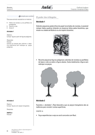 Matemática
Geometria II                                                    5
                                                             Aula                                                Classificação de polígonos
                                                                                                      Composição e decomposição de figuras




                      O rientações para o professor   O poder dos triângulos
Para essa aula são necessários os materiais:

•    Folhas de revistas ou de panfletos de
                                                      Atividade 1
     propaganda.
•    Tesoura e cola                                   Colando pequenos pedacinhos de papel recortados de revistas, é possível
•    Anexo 4                                          compor belos quadros imitando os mosaicos feitos pelos bizantinos, que
                                                      viviam na cidade de Bizâncio ou do império bizantino.
Atividade 1

Objetivo:
Compor figuras a partir de figuras poligonais.

Respostas:
Pessoal.
Oriente as crianças para cobrirem o dese-
nho totalmente sem sobrepor as peças
poligonais.




                                                      • Recorte pequenas figuras poligonais coloridas de revistas ou panfletos
                                                        de lojas e cole-as sobre a figura abaixo. Cubra totalmente a figura sem
                                                        sobrepor as peças.




Atividade 2                                           Atividade 2
Objetivo:
Compor figuras com peças triangulares.
                                                      Fazendo a atividade 1, Raul descobriu que as peças triangulares são as
                                                      melhores para recobrir certas superfícies.
Respostas:
                                                      PARTE A
PARTE A
Pessoal
                                                      • Faça experiências e veja se você concorda com Raul.




         Atividades de Apoio à Aprendizagem 6
90       de Matemática
         Unidade 3 ■ Aula 5
 