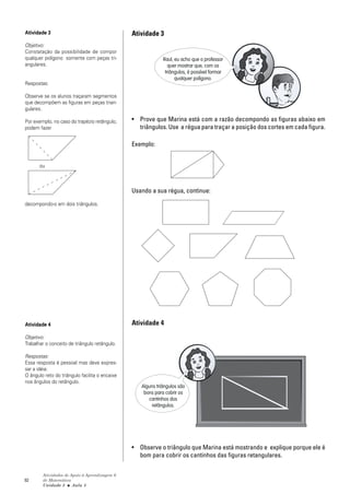 Atividade 3                                     Atividade 3
Objetivo:
Constatação da possibilidade de compor
qualquer polígono somente com peças tri-                     Raul, eu acho que o professor
angulares.                                                      quer mostrar que, com os
                                                              triângulos, é possível formar
                                                                   qualquer polígono.
Respostas:

Observe se os alunos traçaram segmentos
que decompõem as figuras em peças trian-
gulares.

Por exemplo, no caso do trapézio retângulo,     • Prove que Marina está com a razão decompondo as figuras abaixo em
podem fazer                                       triângulos. Use a régua para traçar a posição dos cortes em cada figura.

                                                Exemplo:


       ou



                                                Usando a sua régua, continue:
decompondo-o em dois triângulos.




Atividade 4                                     Atividade 4
Objetivo:
Trabalhar o conceito de triângulo retângulo.

Respostas:
Essa resposta é pessoal mas deve expres-
sar a idéia:
O ângulo reto do triângulo facilita o encaixe
nos ângulos do retângulo.
                                                   Alguns triângulos são
                                                    bons para cobrir os
                                                      cantinhos dos
                                                       retângulos.




                                                • Observe o triângulo que Marina está mostrando e explique porque ele é
                                                  bom para cobrir os cantinhos das figuras retangulares.

        Atividades de Apoio à Aprendizagem 6
92      de Matemática
        Unidade 3 ■ Aula 5
 