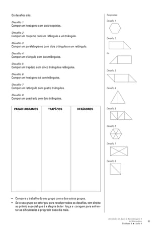 Os desafios são:                                                            Respostas:

                                                                            Desafio 1
Desafio 1
Compor um hexágono com dois trapézios.

Desafio 2
Compor um trapézio com um retângulo e um triângulo.
                                                                            Desafio 2
Desafio 3
Compor um paralelogramo com dois triângulos e um retângulo.

Desafio 4                                                                   ou
Compor um triângulo com dois triângulos.

Desafio 5
Compor um trapézio com cinco triângulos retângulos.
                                                                            Desafio 3
Desafio 6
Compor um hexágono só com triângulos.

Desafio 7
Compor um retângulo com quatro triângulos.                                  Desafio 4

Desafio 8
Compor um quadrado com dois triângulos.


  PARALELOGRAMOS              TRAPÉZIOS               HEXÁGONOS             Desafio 5




                                                                            Desafio 6




                                                                            Desafio 7




                                                                            Desafio 8




• Compare o trabalho do seu grupo com o dos outros grupos.
• Se o seu grupo se esforçou para resolver todos os desafios, tem direito
  ao prêmio especial que é a alegria de ter força e coragem para enfren-
  tar as dificuldades e progredir cada dia mais.

                                                                             Atividades de Apoio à Aprendizagem 6
                                                                                                    de Matemática   95
                                                                                            Unidade 3 ■ Aula 6
 