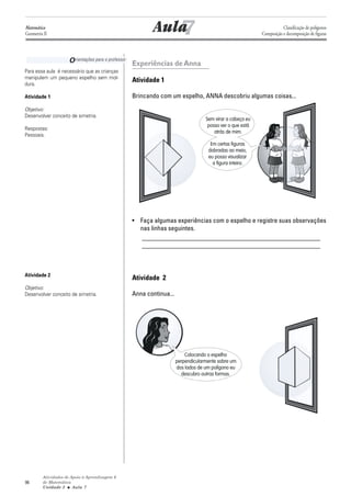 Matemática
Geometria II                                               7
                                                        Aula                                                       Classificação de polígonos
                                                                                                        Composição e decomposição de figuras




                     O rientações para o professor Experiências de Anna
Para essa aula é necessário que as crianças
manipulem um pequeno espelho sem mol-
dura.
                                                Atividade 1

Atividade 1                                     Brincando com um espelho, ANNA descobriu algumas coisas...

Objetivo:
Desenvolver conceito de simetria.
                                                                                Sem virar a cabeça eu
                                                                                 posso ver o que está
Respostas:
                                                                                    atrás de mim.
Pessoais.
                                                                                  Em certas figuras
                                                                                 dobradas ao meio,
                                                                                 eu posso visualizar
                                                                                   a figura inteira.




                                                • Faça algumas experiências com o espelho e registre suas observações
                                                  nas linhas seguintes.
                                                  _______________________________________________________
                                                  _______________________________________________________



Atividade 2
                                                Atividade 2
Objetivo:
Desenvolver conceito de simetria.               Anna continua...




                                                                       Colocando o espelho
                                                                   perpendicularmente sobre um
                                                                   dos lados de um polígono eu
                                                                     descubro outras formas.




         Atividades de Apoio à Aprendizagem 6
96       de Matemática
         Unidade 3 ■ Aula 7
 