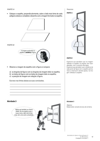 PARTE A                                                                    Respostas:

                                                                           PARTE A
• Coloque o espelho, perpendicularmente, sobre o lado mais forte de cada
  polígono abaixo e complete o desenho com a imagem formada no espelho.




PARTE B


                    A imagem produzida no
                  espelho é simétrica à figura.


                                                                           PARTE B

                                                                           Espera-se que percebam que na imagem
                                                                           refletida no espelho os ângulos não ficam
                                                                           alterados, nem o tamanho dos lados.
• Observe a imagem do espelho com a figura e compare                       Espera-se que percebam que a distância de
                                                                           cada ponto da figura com o espelho perma-
                                                                           nece a mesma,em sentido oposto, na ima-
   a) os ângulos da figura com os ângulos da imagem dela no espelho;       gem refletida no espelho.
   b) os lados da figura com os lados da imagem dela no espelho;
   c) a posição da imagem em relação à figura.

   Escreva nas linhas abaixo as suas conclusões.
   _______________________________________________________
   _______________________________________________________
   _______________________________________________________
   _______________________________________________________
   _______________________________________________________


Atividade 3                                                                Atividade 3

                                                                           Objetivo:
                                                                           Desenvolver conceito de eixo de simetria.
           Minha avó também se chama
            ANNA. Ela me explicou que o
            nosso nome, além de ter dois
          enes, tem uma outra curiosidade.




                                                                           Atividades de Apoio à Aprendizagem 6
                                                                                                  de Matemática    97
                                                                                          Unidade 3 ■ Aula 7
 