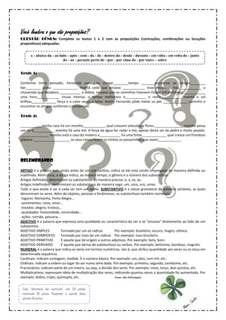 Você lembra o que são preposições?
QUESTÃO BÔNUS: Complete os textos 1 e 2 com as preposições (contrações, combinações ou locuções
prepositivas) adequadas.


       a - abaixo da - ao lado - após - com - da - de - dentro do - desde - durante - em volta - em volta do - junto
                            do - no - perante perto do - por - por cima da - por entre – sobre


Texto 1:

Conforme tinha pensado, Fernando conseguiu chegar________tempo _______encontrar os amigos________
bar________ praia. _____________ manhã cedo que ansiava ____________ esse encontro, mas____________ a
chuvarada que desabara ___________ a aldeia, receava que os caminhos tivessem ficado intransitáveis. ___________
uma hora____________ chuva intensa, o tempo melhorara e___________ o resto___________ manhã o sol
brilhou_____________ força e o calor secou a lama. Assim, Fernando pôde meter os pés _____________ caminho e
encontrar os amigos conforme o combinado.

Texto 2:

___________ minha casa há um moinho____________ qual crescem arbustos e flores._______________ moinho passa
um rio e___________ moinho há uma mó. A força da água faz rodar a mó, apesar desta ser de pedra e muito pesada.
_______________ moinho está a casa do moleiro e___________ há uma fonte_____________ qual cresce um frondoso
plátano. ___________________ os seus ramos fazem os ninhos os passarinhos que voam____________.




RELEMBRANDO

ARTIGO é a palavra que, vindo antes de um substantivo, indica se ele está sendo empregado de maneira definida ou
indefinida. Além disso, o artigo indica, ao mesmo tempo, o gênero e o número dos substantivos.
Artigos Definidos: determinam os substantivos de maneira precisa: o, a, os, as.
Artigos Indefinidos: determinam os substantivos de maneira vaga: um, uma, uns, umas.
Tudo o que existe é ser e cada ser tem um nome. SUBSTANTIVO é a classe gramatical de palavras variáveis, as quais
denominam os seres. Além de objetos, pessoas e fenômenos, os substantivos também nomeiam:
-lugares: Alemanha, Porto Alegre...
-sentimentos: raiva, amor...
-estados: alegria, tristeza...
-qualidades: honestidade, sinceridade...
-ações: corrida, pescaria...
ADJETIVO é a palavra que expressa uma qualidade ou característica do ser e se "encaixa" diretamente ao lado de um
substantivo.
ADJETIVO SIMPLES             Formado por um só radical.        Por exemplo: brasileiro, escuro, magro, cômico.
ADJETIVO COMPOSTO            Formado por mais de um radical. Por exemplo: luso-brasileiro
ADJETIVO PRIMITIVO           É aquele que dá origem a outros adjetivos. Por exemplo: belo, bom.
ADJETIVO DERIVADO            É aquele que deriva de substantivos ou verbos. Por exemplo: belíssimo, bondoso, magrelo.
NUMERAL é a palavra que indica os seres em termos numéricos, isto é, que atribui quantidade aos seres ou os situa em
determinada sequência.
Cardinais: indicam contagem, medida. É o número básico. Por exemplo: um, dois, cem mil, etc.
Ordinais: indicam a ordem ou lugar do ser numa série dada. Por exemplo: primeiro, segundo, centésimo, etc.
Fracionários: indicam parte de um inteiro, ou seja, a divisão dos seres. Por exemplo: meio, terço, dois quintos, etc.
Multiplicativos: expressam ideia de multiplicação dos seres, indicando quantas vezes a quantidade foi aumentada. Por
exemplo: dobro, triplo, quíntuplo, etc.                        Fonte: Site SóPortuguês



 Cada “alternativa dos exercícios” vale 0,6 pontos,
 totalizando 36 pontos. Responder a questão bônus
 garante 40 pontos.
 