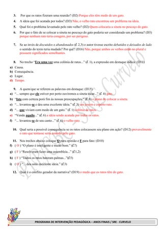 PROGRAMA DE INTERVENÇÃO PEDAGÓGICA – ANOS FINAIS / SRE - CURVELO
3. Por que os ratos fizeram uma reunião? (D2) Porque eles têm medo de um gato.
4. A ideia que foi acatada por todos? (D3) Não, o velho rato encontrou um problema na ideia.
5. Qual foi o problema levantado pelo rato velho? (D2) Quem colocaria a sineta no pescoço do gato.
6. Por que o fato de se colocar a sineta no pescoço do gato poderia ser considerado um problema? (D3)
porque nenhum rato teria coragem, por ser perigoso.
7. Se ao invés de discutidos e abandonados (l. 2,3) o autor tivesse escrito debatidos e deixados de lado
o sentido do texto teria mudado? Por quê? (D16) Não, porque ambos os verbos estão no plural e
possuem significados semelhantes.
8. No trecho “Era uma vez uma colônia de ratos...” (l. 1), a expressão em destaque indica: (D11)
a) Causa.
b) Consequência.
c) Lugar.
d) Tempo.
9. A quem/que se referem as palavras em destaque: (D15)
a) “... sempre que ele estiver por perto ouviremos a sineta tocar...” (l. 4) gato.
b) “Isto com certeza porá fim às nossas preocupações.” (l. 8) o plano de colocar a sineta.
c) “... levantou-se e deu uma excelente ideia.” (l. 3) um jovem e esperto rato.
d) “... que viviam com medo de um gato.” (l. 1) colônia de ratos.
e) “Vendo aquilo...” (l. 6) a ideia sendo acatada por todos os ratos.
f) “... levantou-se de seu canto...” (l. 6) o velho rato.
10. Qual seria a possível consequência se os ratos colocassem seu plano em ação? (D12) provavelmente
o rato que tentasse seria comido pelo gato.
11. Nos trechos abaixo coloque O para opinião e F para fato: (D10)
f) ( O ) “O plano é inteligente e muito bom.” (l.7)
g) ( F ) “Resolveram fazer uma assembleia...” (l.1,2)
h) ( F ) “Todos os ratos bateram palmas...”(l.5)
i) ( O ) “... deu uma excelente ideia.” (l.3)
12. Qual é o conflito gerador da narrativa? (D19) o medo que os ratos têm do gato.
 