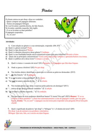 PROGRAMA DE INTERVENÇÃO PEDAGÓGICA – ANOS FINAIS / SRE - CURVELO
Piadas
O cliente entrou no pet shop e disse ao vendedor:
- Quero comprar um papagaio diferente.
- Temos um papagaio bilíngue.
Se você levantar a patinha direita, ele fala francês.
Se levantar a patinha esquerda, fala inglês.
- E se eu levantar as duas patinhas?
O papagaio respondeu:
- Aí, eu caio!
Atividades
1. Com relação ao gênero e a sua estruturação, responda: (D6, D7)
a) Qual é o gênero textual? Piada.
b) Qual é o tipo discursivo? Relato.
c) Qual é o domínio discursivo desse gênero? Cotidiano.
d) Qual é a sua finalidade/função sócio-comunicativa/para que serve/objetivo? Divertir o leitor.
e) Quais são as principais características? Texto curto, com temas variados e apresenta humor e/ou ironia.
f) Qual é o público-alvo desse texto? Crianças e jovens.
2. Qual é o tema e o assunto do texto? (D1) Papagaio / Um papagaio que fala duas línguas.
3. Onde se passa a história? (D2) No pet shop.
4. Nos trechos abaixo identifique a quem/que se referem as palavras destacadas: (D15)
a) “... ele fala francês.” (l. 4) papagaio.
b) “E se eu levantar a duas patinhas?” (l. 5) cliente.
c) “Se você levantar a patinha direita...” (l. 4) cliente.
5. Nos trechos abaixo que ideia é expressa pelas palavras em destaque? (D11)
a) “... entrou no pet shop e disse ao vendedor:” (l. 1) adição.
b) “Se levantar a patinha esquerda...” (l. 5) condição.
6. Em qual parte do texto podemos identificar humor? E ironia? Por quê? (D23) Humor: “E se eu
levantar as duas patinhas?” a frase traz automaticamente a cena do papagaio caindo, por isso gera
humor. Ironia: “Aí, eu caio!” o papagaio usa da ironia para responder uma pergunta óbvia feita pelo
cliente.
7. Qual o significado da palavra “pet shop” e “bilíngue” (l. 1,3) dentro do texto? (D5)
Pet shop: Loja de animais e/ou produtos veterinários.
Bilíngue: Que tem, fala, ou é escrito em duas línguas.
 