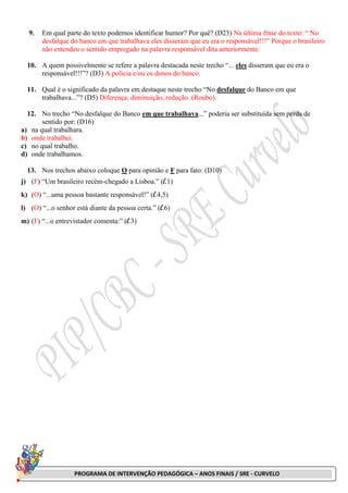 PROGRAMA DE INTERVENÇÃO PEDAGÓGICA – ANOS FINAIS / SRE - CURVELO
9. Em qual parte do texto podemos identificar humor? Por quê? (D23) Na última frase do texto: “ No
desfalque do banco em que trabalhava eles disseram que eu era o responsável!!!” Porque o brasileiro
não entendeu o sentido empregado na palavra responsável dita anteriormente.
10. A quem possivelmente se refere a palavra destacada neste trecho “... eles disseram que eu era o
responsável!!!”? (D3) A polícia e/ou os donos do banco.
11. Qual é o significado da palavra em destaque neste trecho “No desfalque do Banco em que
trabalhava...”? (D5) Diferença, diminuição, redução. (Roubo).
12. No trecho “No desfalque do Banco em que trabalhava...” poderia ser substituída sem perda de
sentido por: (D16)
a) na qual trabalhara.
b) onde trabalhei.
c) no qual trabalho.
d) onde trabalhamos.
13. Nos trechos abaixo coloque O para opinião e F para fato: (D10)
j) (F) “Um brasileiro recém-chegado a Lisboa.” (l.1)
k) (O) “...uma pessoa bastante responsável!” (l.4,5)
l) (O) “...o senhor está diante da pessoa certa.” (l.6)
m) (F) “...o entrevistador comenta:” (l.3)
 