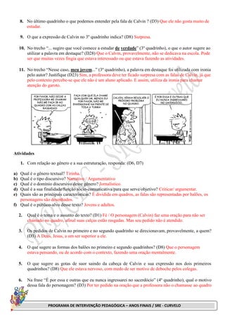 PROGRAMA DE INTERVENÇÃO PEDAGÓGICA – ANOS FINAIS / SRE - CURVELO
8. No último quadrinho o que podemos entender pela fala de Calvin ? (D3) Que ele não gosta muito de
estudar.
9. O que a expressão de Calvin no 3º quadrinho indica? (D8) Surpresa.
10. No trecho “... sugiro que você comece a estudar de verdade” (3º quadrinho), o que o autor sugere ao
utilizar a palavra em destaque? (D28) Que o Calvin, provavelmente, não se dedicava na escola. Pode
ser que muitas vezes fingia que estava interessado ou que estava fazendo as atividades.
11. No trecho “Nesse caso, meu jovem...” (3º quadrinho), a palavra em destaque foi utilizada com ironia
pelo autor? Justifique (D23) Sim, a professora deve ter ficado surpresa com as falas de Calvin, já que
pelo contexto percebe-se que ele não é um aluno aplicado. E assim, utiliza da ironia para chamar
atenção do garoto.
Atividades
1. Com relação ao gênero e a sua estruturação, responda: (D6, D7)
a) Qual é o gênero textual? Tirinha.
b) Qual é o tipo discursivo? Narrativo / Argumentativo
c) Qual é o domínio discursivo desse gênero? Jornalístico.
d) Qual é a sua finalidade/função sócio-comunicativa/para que serve/objetivo? Criticar/ argumentar.
e) Quais são as principais características? É dividida em quadros, as falas são representadas por balões, os
personagens são desenhados.
f) Qual é o público-alvo desse texto? Jovens e adultos.
2. Qual é o tema e o assunto do texto? (D1) Fé / O personagem (Calvin) faz uma oração para não ser
chamado no quadro, afinal suas calças estão rasgadas. Mas seu pedido não é atendido.
3. Os pedidos de Calvin no primeiro e no segundo quadrinho se direcionavam, provavelmente, a quem?
(D3) A Deus, Jesus, a um ser superior a ele.
4. O que sugere as formas dos balões no primeiro e segundo quadrinhos? (D8) Que o personagem
estava pensando, ou de acordo com o contexto, fazendo uma oração mentalmente.
5. O que sugere as gotas de suor saindo da cabeça de Calvin e sua expressão nos dois primeiros
quadrinhos? (D8) Que ele estava nervoso, com medo de ser motivo de deboche pelos colegas.
6. Na frase “É por essa e outras que eu nunca ingressarei no sacerdócio” (4º quadrinho), qual o motivo
dessa fala do personagem? (D3) Por ter pedido na oração que a professora não o chamasse ao quadro
 