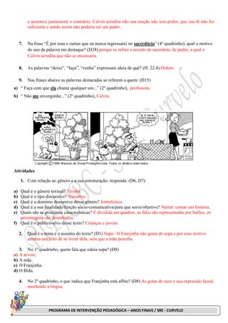 PROGRAMA DE INTERVENÇÃO PEDAGÓGICA – ANOS FINAIS / SRE - CURVELO
e acontece justamente o contrário, Calvin acredita não sua oração não tem poder, que sua fé não foi
suficiente e sendo assim não poderia ser um padre.
7. Na frase “É por essa e outras que eu nunca ingressarei no sacerdócio” (4º quadrinho), qual o motivo
do uso da palavra em destaque? (D28) porque se refere a missão de sacerdote, de padre, a qual o
Calvin acredita que não se encaixaria.
8. As palavras “deixe”, “faça”, “venha” expressam ideia de quê? (H. 22.4) Ordem.
9. Nas frases abaixo as palavras destacadas se referem a quem: (D15)
a) “ Faça com que ela chame qualquer um...” (2º quadrinho), professora.
b) “ Não me envergonhe...” (2º quadrinho), Calvin.
Atividades
1. Com relação ao gênero e a sua estruturação, responda: (D6, D7)
a) Qual é o gênero textual? Tirinha.
b) Qual é o tipo discursivo? Narrativo
c) Qual é o domínio discursivo desse gênero? Jornalístico.
d) Qual é a sua finalidade/função sócio-comunicativa/para que serve/objetivo? Narrar/ contar um história.
e) Quais são as principais características? É dividida em quadros, as falas são representadas por balões, os
personagens são desenhados.
f) Qual é o público-alvo desse texto? Crianças e jovens.
2. Qual é o tema e o assunto do texto? (D1) Sopa / O Franjinha não gosta de sopa e por esse motivo
arruma um jeito de se livrar dela, sem que a mãe perceba.
3. No 1º quadrinho, quem fala que odeia sopa? (D8)
a) A árvore.
b) A mãe.
c) O Franjinha.
d) O Bidu.
4. No 2º quadrinho, o que indica que Franjinha está aflito? (D8) As gotas de suor e sua expressão facial,
mordendo a língua.
 