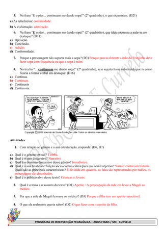 PROGRAMA DE INTERVENÇÃO PEDAGÓGICA – ANOS FINAIS / SRE - CURVELO
5. Na frase “E o pior... continuam me dando sopa!” (2º quadrinho), o que expressam: (D21)
a) As reticências: continuidade.
b) A exclamação: admiração.
6. Na frase “E o pior... continuam me dando sopa!” (2º quadrinho), que ideia expressa a palavra em
destaque? (D11)
a) Oposição.
b) Conclusão.
c) Adição.
d) Conformidade.
7. Porque a personagem não suporta mais a sopa? (D3) Porque provavelmente a mãe do Franjinha deve
fazer sopa com frequência ou que a sopa é ruim.
8. No trecho “... continuam me dando sopa!” (2º quadrinho), se o sujeito fosse substituído por tu como
ficaria a forma verbal em destaque: (D16)
a) Continua.
b) Continuas.
c) Continueis
d) Continuais.
Atividades
1. Com relação ao gênero e a sua estruturação, responda: (D6, D7)
a) Qual é o gênero textual? Tirinha.
b) Qual é o tipo discursivo? Narrativo
c) Qual é o domínio discursivo desse gênero? Jornalístico.
d) Qual é a sua finalidade/função sócio-comunicativa/para que serve/objetivo? Narrar/ contar um história.
Quais são as principais características? É dividida em quadros, as falas são representadas por balões, os
personagens são desenhados.
e) Qual é o público-alvo desse texto? Crianças e Jovens.
2. Qual é o tema e o assunto do texto? (D1) Apetite / A preocupação da mãe em levar a Magali ao
médico.
3. Por que a mãe da Magali levou-a ao médico? (D3) Porque a filha tem um apetite insaciável.
4. O que ela realmente queria saber? (D2) O que fazer com o apetite da filha.
 