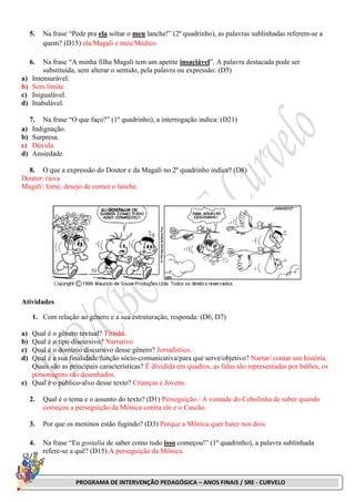 PROGRAMA DE INTERVENÇÃO PEDAGÓGICA – ANOS FINAIS / SRE - CURVELO
5. Na frase “Pede pra ela soltar o meu lanche!” (2º quadrinho), as palavras sublinhadas referem-se a
quem? (D15) ela/Magali e meu/Médico
6. Na frase “A minha filha Magali tem um apetite insaciável”. A palavra destacada pode ser
substituída, sem alterar o sentido, pela palavra ou expressão: (D5)
a) Imensurável.
b) Sem limite.
c) Inigualável.
d) Inabalável.
7. Na frase “O que faço?” (1º quadrinho), a interrogação indica: (D21)
a) Indignação.
b) Surpresa.
c) Dúvida.
d) Ansiedade.
8. O que a expressão do Doutor e da Magali no 2º quadrinho indica? (D8)
Doutor: raiva
Magali: fome, desejo de comer o lanche.
Atividades
1. Com relação ao gênero e a sua estruturação, responda: (D6, D7)
a) Qual é o gênero textual? Tirinha.
b) Qual é o tipo discursivo? Narrativo
c) Qual é o domínio discursivo desse gênero? Jornalístico.
d) Qual é a sua finalidade/função sócio-comunicativa/para que serve/objetivo? Narrar/ contar um história.
Quais são as principais características? É dividida em quadros, as falas são representadas por balões, os
personagens são desenhados.
e) Qual é o público-alvo desse texto? Crianças e Jovens.
2. Qual é o tema e o assunto do texto? (D1) Perseguição / A vontade do Cebolinha de saber quando
começou a perseguição da Mônica contra ele e o Cascão.
3. Por que os meninos estão fugindo? (D3) Porque a Mônica quer bater nos dois.
4. Na frase “Eu gostalia de saber como tudo isso começou!” (1º quadrinho), a palavra sublinhada
refere-se a quê? (D15) A perseguição da Mônica.
 