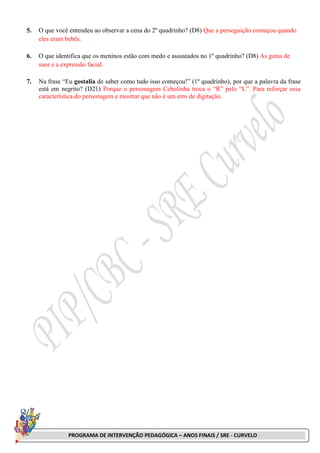 PROGRAMA DE INTERVENÇÃO PEDAGÓGICA – ANOS FINAIS / SRE - CURVELO
5. O que você entendeu ao observar a cena do 2º quadrinho? (D8) Que a perseguição começou quando
eles eram bebês.
6. O que identifica que os meninos estão com medo e assustados no 1º quadrinho? (D8) As gotas de
suor e a expressão facial.
7. Na frase “Eu gostalia de saber como tudo isso começou!” (1º quadrinho), por que a palavra da frase
está em negrito? (D21) Porque o personagem Cebolinha troca o “R” pelo “L”. Para reforçar essa
característica do personagem e mostrar que não é um erro de digitação.
 