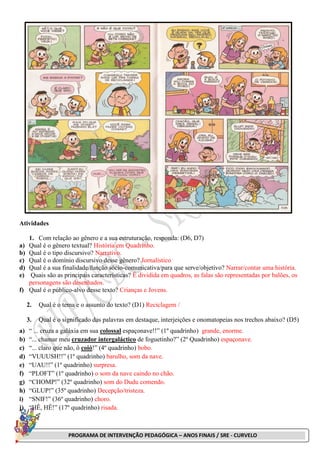 PROGRAMA DE INTERVENÇÃO PEDAGÓGICA – ANOS FINAIS / SRE - CURVELO
Atividades
1. Com relação ao gênero e a sua estruturação, responda: (D6, D7)
a) Qual é o gênero textual? História em Quadrinho.
b) Qual é o tipo discursivo? Narrativo.
c) Qual é o domínio discursivo desse gênero? Jornalístico
d) Qual é a sua finalidade/função sócio-comunicativa/para que serve/objetivo? Narrar/contar uma história.
e) Quais são as principais características? É dividida em quadros, as falas são representadas por balões, os
personagens são desenhados.
f) Qual é o público-alvo desse texto? Crianças e Jovens.
2. Qual é o tema e o assunto do texto? (D1) Reciclagem /
3. Qual é o significado das palavras em destaque, interjeições e onomatopeias nos trechos abaixo? (D5)
a) “ ... cruza a galáxia em sua colossal espaçonave!!” (1º quadrinho) grande, enorme.
b) “... chamar meu cruzador intergaláctico de foguetinho?” (2º Quadrinho) espaçonave.
c) “... claro que não, ô coió!” (4º quadrinho) bobo.
d) “VUUUSH!!” (1º quadrinho) barulho, som da nave.
e) “UAU!!” (1º quadrinho) surpresa.
f) “PLOFT” (1º quadrinho) o som da nave caindo no chão.
g) “CHOMP!” (32º quadrinho) som do Dudu comendo.
h) “GLUP!” (35º quadrinho) Decepção/tristeza.
i) “SNIF!” (36º quadrinho) choro.
j) “HÊ, HÊ!” (17º quadrinho) risada.
 