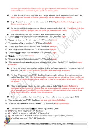 PROGRAMA DE INTERVENÇÃO PEDAGÓGICA – ANOS FINAIS / SRE - CURVELO
utilidade, já o material reciclado é aquele que após sofrer uma transformação física pode ser
reutilizado tanto na sua forma original quanto em matéria-prima.
10. Na frase “Pronto, terminei o nariz do robô!”, o que podemos inferir sobre essa fala do Dudu? (D2)
Significa que ele terminou de comer o potinho que serviria como nariz para o robô.
11. O que desencadeou os acontecimentos na história? (D19) O pedido da Mãe de Dudu para que o
Cascão tomasse conta dele.
12. Por que no final São Pedro considerou o Cascão uma criança bondosa? (D3) Porque através de uma
brincadeira o Cascão conseguiu fazer um garoto que não tem apetite, comer.
13. Nos trechos abaixo que ideia é expressa pelas palavras em destaque? (D11)
a) “Cascão, onde você comprou esse foguetinho maneiro?” (2º Quadrinho) lugar.
b) “Agora que vi de perto deu pra perceber...” (6º Quadrinho) tempo.
c) “A garrafa de refri e os potinhos...” (11º Quadrinho) adição.
d) “... mas como foram reaproveitados...” (11º Quadrinho) oposição.
e) “Vou ver se encontro alguma coisa...” (14º Quadrinho) condição.
f) “Com isto aqui já dá pra fazer a sua nave!” (19º quadrinho) lugar.
g) “Depois...” (21º quadrinho) tempo.
h) “Deve ser porque o Dudu está comendo!” (35º Quadrinho) causa.
i) “Fico todo emocionado quando vejo uma criança bondosa como o Cascão!” (36º Quadrinho) tempo/
comparação
14. A chuva que aparece no penúltimo quadrinho se deve ao fato da personagem Dudu estar comendo?
Justifique. (D3) Não, se deve ao fato do São Pedro estar emocionado e chorando.
15. Na frase “Me ensina a pintar?” (26º Quadrinho), o pronome foi utilizado de acordo com a norma
padrão? Justifique (D16) Não, na norma padrão o pronome me não inicia frase. Como o verbo está
no imperativo afirmativo, deve-se usar mesóclise. A frase na norma padrão ficaria assim: “Ensina-
me a pintar?”
16. Qual foi a ideia que o Cascão teve para ajudar a mãe do Dudu? (D2) Já que o Dudu estava
interessado em fazer um robô, o Cascão disse que só ensinaria se ele produzisse o material, ou seja
ele teria que comer o conteúdo dos potinhos para depois utilizar como material reciclado e dessa
forma estaria comendo e a Mãe do Dudu ficaria contente.
17. Nas frases abaixo identifique o sentido em que foram usadas as palavras em destaque. (D28)
a) “Sou uma negação nisto!” (23º Quadrinho) não levar jeito, não ter habilidade.
b) “Viu como não é um bicho de sete cabeças?” (25º Quadrinho) difícil, complicado.
18. Nos trechos abaixo coloque O para opinião e F para fato: (D10)
n) ( O ) “Deixa de ser exagerado!” (20º Quadrinho)
o) ( F ) “Não é lixo, é material reciclado!” (8º Quadrinho)
p) ( F ) “A minha mãe já deixa todo material reciclável lavado e separado” (18º Quadrinho)
q) ( O ) “Vai ficar tudo torto e feio!” (22º Quadrinho)
 