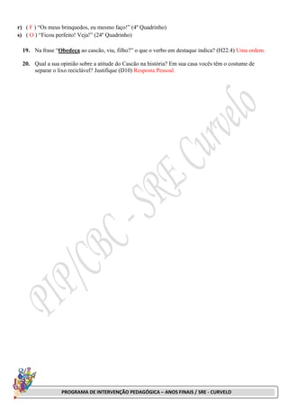 PROGRAMA DE INTERVENÇÃO PEDAGÓGICA – ANOS FINAIS / SRE - CURVELO
r) ( F ) “Os meus brinquedos, eu mesmo faço!” (4º Quadrinho)
s) ( O ) “Ficou perfeito! Veja!” (24º Quadrinho)
19. Na frase “Obedeça ao cascão, viu, filho?” o que o verbo em destaque indica? (H22.4) Uma ordem.
20. Qual a sua opinião sobre a atitude do Cascão na história? Em sua casa vocês têm o costume de
separar o lixo reciclável? Justifique (D10) Resposta Pessoal.
 