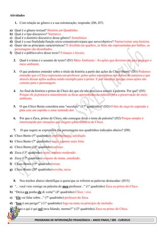 PROGRAMA DE INTERVENÇÃO PEDAGÓGICA – ANOS FINAIS / SRE - CURVELO
Atividades
1. Com relação ao gênero e a sua estruturação, responda: (D6, D7)
a) Qual é o gênero textual? História em Quadrinho.
b) Qual é o tipo discursivo? Narrativo.
c) Qual é o domínio discursivo desse gênero? Jornalístico
d) Qual é a sua finalidade/função sócio-comunicativa/para que serve/objetivo? Narrar/contar uma história.
e) Quais são as principais características? É dividida em quadros, as falas são representadas por balões, os
personagens são desenhados.
f) Qual é o público-alvo desse texto? Crianças e Jovens.
2. Qual é o tema e o assunto do texto? (D1) Meio Ambiente / As ações que devemos ter para proteger o
meio ambiente.
3. O que podemos entender sobre o título da história a partir das ações de Chico Bento? (D3) Podemos
entender que o Chico representa um professor, pelas ações espontâneas em defesa da natureza e que
através dessas ações acabou sendo exemplo para o primo. E por natureza, porque essas ações são
comuns para o personagem.
4. Ao final da história o primo de Chico diz que ele não precisava assistir à palestra. Por quê? (D3)
Porque ele já praticava naturalmente as dicas apresentadas na palestra para a preservação do meio
ambiente.
5. O que Chico Bento considera uma “mardade” (17º quadrinho)? (D2) O fato da onça ter espetado a
pata com um espinho e estar sentindo dor.
6. Por que o Zeca, primo de Chico, não consegue dizer o tema da palestra? (D2) Porque sempre é
interrompido por situações que exigem a interferência do Chico.
7. O que sugere as expressões das personagens nos quadrinhos indicados abaixo? (D8)
a) Chico Bento (5º quadrinho) contentamento, satisfação.
b) Chico Bento (7º quadrinho) susto, espanto mais forte.
c) Chico Bento (10º quadrinho) esforço.
d) Zeca (13º quadrinho) susto, espanto moderado.
e) Zeca (17º quadrinho) exausto de tentar, entediado.
f) Chico Bento (19º quadrinho) triste.
g) Chico Bento (20º quadrinho) revolta, raiva.
8. Nos trechos abaixo identifique a quem/que se referem as palavras destacadas: (D15)
a) “... você veio comigo na palestra do meu professor...” (1º quadrinho) Zeca ou primo do Chico.
b) “Deixa eu ponha ele di vorta!” (4º quadrinho) Chico / ovo.
c) “Ele vai falar sobre...” (7º quadrinho) professor do Zeca.
d) “Isso é um perigo!” (11º quadrinho) fogo na mata ou princípio de incêndio.
e) “Mais o qui é qui ocê tava falando, mermo?” (12º quadrinho) Zeca ou primo do Chico.
 