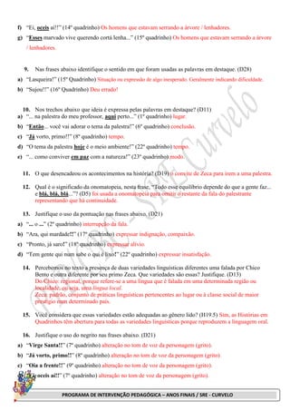PROGRAMA DE INTERVENÇÃO PEDAGÓGICA – ANOS FINAIS / SRE - CURVELO
f) “Ei, oceis aí!!” (14º quadrinho) Os homens que estavam serrando a árvore / lenhadores.
g) “Esses marvado vive querendo cortá lenha...” (15º quadrinho) Os homens que estavam serrando a árvore
/ lenhadores.
9. Nas frases abaixo identifique o sentido em que foram usadas as palavras em destaque. (D28)
a) “Lasqueira!” (15º Quadrinho) Situação ou expressão de algo inesperado. Geralmente indicando dificuldade.
b) “Sujou!!” (16º Quadrinho) Deu errado!
10. Nos trechos abaixo que ideia é expressa pelas palavras em destaque? (D11)
a) “... na palestra do meu professor, aqui perto...” (1º quadrinho) lugar.
b) “Então... você vai adorar o tema da palestra!” (6º quadrinho) conclusão.
c) “Já vorto, primo!!” (8º quadrinho) tempo.
d) “O tema da palestra hoje é o meio ambiente!” (22º quadrinho) tempo.
e) “... como conviver em paz com a natureza!” (23º quadrinho) modo.
11. O que desencadeou os acontecimentos na história? (D19) o convite de Zeca para irem a uma palestra.
12. Qual é o significado da onomatopeia, nesta frase, “Todo esse equilíbrio depende do que a gente faz...
e blá, blá, blá...”? (D5) foi usada a onomatopeia para omitir o restante da fala do palestrante
representando que há continuidade.
13. Justifique o uso da pontuação nas frases abaixo. (D21)
a) “... o ...” (2º quadrinho) interrupção da fala.
b) “Ara, qui mardade!!” (17º quadrinho) expressar indignação, compaixão.
c) “Pronto, já saro!” (18º quadrinho) expressar alívio.
d) “Tem gente qui num sabe o qui é lixo!” (22º quadrinho) expressar insatisfação.
14. Percebemos no texto a presença de duas variedades linguísticas diferentes uma falada por Chico
Bento e outra diferente por seu primo Zeca. Que variedades são essas? Justifique. (D13)
Do Chico: regional, porque refere-se a uma língua que é falada em uma determinada região ou
localidade, ou seja, uma língua local.
Zeca: padrão, conjunto de práticas linguísticas pertencentes ao lugar ou à classe social de maior
prestígio num determinado país.
15. Você considera que essas variedades estão adequadas ao gênero lido? (H19.5) Sim, as Histórias em
Quadrinhos têm abertura para todas as variedades linguísticas porque reproduzem a linguagem oral.
16. Justifique o uso do negrito nas frases abaixo. (D21)
a) “Virge Santa!!” (7º quadrinho) alteração no tom de voz da personagem (grito).
b) “Já vorto, primo!!” (8º quadrinho) alteração no tom de voz da personagem (grito).
c) “Oia a frente!!” (9º quadrinho) alteração no tom de voz da personagem (grito).
d) “Ei, oceis aí!!” (7º quadrinho) alteração no tom de voz da personagem (grito).
 