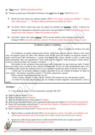 PROGRAMA DE INTERVENÇÃO PEDAGÓGICA – ANOS FINAIS / SRE - CURVELO
g) “Essa é nova.” (l.13) a brincadeira do Pisei.
h) “Porque eu queria que a brincadeira terminasse com você perto de mim.” (l.39) Neta / avô.
9. Retire dos textos frases que indicam opinião. (D10) “Vovó chega, cansada, do trabalho.” / “Agora,
não, minha riqueza.” / “... de braços abertos, pronto para um abraço de vitória.”
10. No trecho “Pisei?, insisto mais uma vez, depois de caminhar um tiquinho.” (l.20), a palavra em
destaque foi empregada no diminutivo, pelo autor, com qual objetivo? (D25) para indicar que foi um
espaço muito curto, pequeno: “depois de caminhar um pouco”.
11. No trecho “Agora, não, minha riqueza.” (l.25), em que sentido o autor empregou a palavra em
destaque? (D28) no sentido carinhoso, amoroso. No mesmo sentido das palavras tesouro,coração.
O caboclo, o padre e o estudante
(Texto recolhido pelo Câmara Cascudo)
Um estudante e um padre viajavam pelo interior, tendo como guia um caboclo. Deram a eles, numa
casa, um pequeno queijo de cabra. Não sabendo como dividir, pois que o queijo era pequeno mesmo, o
padre resolveu que todos dormissem e o queijo seria daquele que tivesse, durante a noite, o sonho mais
bonito (pensando, claro, em engambelar os outros dois com seu oratório). Todos aceitaram e foram dormir.
À noite, o caboclo acordou, foi ao queijo e comeu-o.
Pela manhã, os três sentaram à mesa para tomar café e cada qual teve que contar seu sonho. O padre
disse que sonhou com a escada de Jacó e descreveu lindamente. Por ela, ele subia triunfalmente para o céu.
O estudante então contou que sonhara já estar no céu esperando o padre que subia. O caboclo riu e contou:
- Sonhei que via seu padre subindo a escada e seu doutor lá no céu, rodeado de amigos. Eu fiquei na
terra e gritei: - Seu doutor, seu padre, o queijo! – Vosmicês esqueceram o queijo!
Então vosmicês responderam de longe, do céu:
- Come o queijo, caboclo! - Come o queijo, caboclo! Nós estamos no céu, não queremos queijo.
- O sonho foi tão forte que eu pensei que era verdade, levantei enquanto vocês dormiam e comi o
queijo...
Atividades
1. Com relação ao gênero e a sua estruturação, responda: (D6, D7)
a) Qual é o gênero textual? Conto.
b) Qual é o tipo discursivo? Narrativo.
c) Qual é o domínio discursivo desse gênero? Literário.
d) Qual é a sua finalidade/função sócio-comunicativa/para que serve/objetivo? Contar/Narrar uma história.
e) Quais são as principais características? É um texto curto, objetivo. Cada palavra é rica de significado e
geralmente tem um final surpreendente.
f) Qual é o público-alvo desse texto? Crianças, jovens e adultos.
2. Qual é o tema e o assunto do texto? (D1) o ato de enganar os outros / Um padre, um estudante e um
caboclo que resolveram, através da narrativa dos sonhos, decidir quem ficaria com o queijo.
3. Quem teve a ideia de que quem tivesse o sonho mais bonito ficaria com o queijo e por quê?
(D2/D12) O Padre, porque ele queria enganar os outros.
 