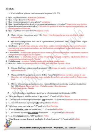 PROGRAMA DE INTERVENÇÃO PEDAGÓGICA – ANOS FINAIS / SRE - CURVELO
Atividades
1. Com relação ao gênero e a sua estruturação, responda: (D6, D7)
a) Qual é o gênero textual? História em Quadrinho.
b) Qual é o tipo discursivo? Narrativo.
c) Qual é o domínio discursivo desse gênero? Jornalístico
d) Qual é a sua finalidade/função sócio-comunicativa/para que serve/objetivo? Narrar/contar uma história.
e) Quais são as principais características? É dividida em quadros, as falas são representadas por balões, os
personagens são desenhados.
f) Qual é o público-alvo desse texto? Crianças e Jovens.
2. Qual é o tema e o assunto do texto? (D1) Amor / Uma formiguinha que ama um elefante e não é
correspondida.
3. Que associações podemos fazer com os seguintes nomes presentes no texto? Explique como chegou
as suas respostas. (D3)
a) Rita Najura – a uma formiga saúva que sendo fêmea recebe o nome de tanajura, mas os seres humanos
associam esse termo tanajura a mulheres que tem bumbum avantajado pela postura da formiga e pelo
formato do abdômen.
b) Luci Garrinha – a uma cigarra, porque ao falar o nome da personagem completo e rapidamente obtêm-se
uma pronúncia muito próxima de “cigarra”.
c) Barbara Tinha – a uma barata, porque ao falar o nome da personagem completo e rapidamente obtêm-se
uma pronúncia muito próxima de “barata”.
d) Paula Fernando – a cantora Paula Fernandes, pelo nome da música citado.
e) O incrível Hulko – ao personagem Incrível Hulk, pois o elefante é grande e verde.
4. Por que Rita Najura esta arrumando a sua casa? (D2) porque iria receber a visita de Jotalhão e ela é
apaixonada por ele.
5. O que Jotalhão fez que partiu o coração de Rita Najura? (D2) Ele ficou ouvindo a música de Luci
Garrinha e por ter ficado encantado com a melodia, deu as flores que seriam para Rita Najura para a
Luci.
6. O texto faz referências a algumas músicas e a uma fábula muito conhecida. Você saberia identificá-
las? (D3) Músicas: Pássaro de Fogo – Paula Fernandes / Dona Baratinha
Fábula: A cigarra e a formiga
7. Nos trechos abaixo identifique a quem/que se referem as palavras destacadas: (D15)
a) “Nem acredito que o Jotalhão aceitou vir me visitar!” (1º quadrinho) Rita Najura.
b) “Tem que estar tudo muito perfeitinho para esse momento!” (1º quadrinho) momento/ visita de Jotalhão.
c) “... uma torta de tomate especial pra ele!” (3º quadrinho) Jotalhão.
d) “Achei que nunca mais ia te ver...” (7º quadrinho) Luci Garrinha.
e) “É um grandalhão verde que quando pula...” (10º quadrinho) Jotalhão.
f) “... no caminho encontrei essa cantora tão talentosa...” (16º quadrinho) Luci Garrinha.
g) “... e atirou todas pra mim...” (18º quadrinho) Flores.
h) “Meu Deus grego com dentes de marfim há de olhar só pra mim!” (24º quadrinho) Jotalhão.
 
