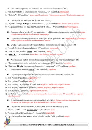 PROGRAMA DE INTERVENÇÃO PEDAGÓGICA – ANOS FINAIS / SRE - CURVELO
8. Que sentido expressa o uso pontuação em destaque nas frases abaixo? (D21)
a) “Pra ficar perfeito, só falta uma música romântica...” (4º quadrinho) continuidade.
b) “Jotinha”?! (19º quadrinho) Aspas: apelido carinhoso /Interrogação: espanto / Exclamação: decepção
9. Justifique o uso do negrito nos trechos abaixo. (D21)
a) “Que tal Formiga de Fogo de Paula Fernando...” (5º quadrinho) nome de uma letra de música.
b) “... que quando pula nos meus shows, a mata toda acha...” (10º quadrinho) palavra estrangeira.
10. Por que a palavra “BUÁÁÁ!!” nos quadrinhos 19 e 21 foram escritas com letra maior? (D21) porque
representa alteração no tom de voz da personagem.
11. O que indica o balão-pensamento de Rita Najura no 23º quadrinho? (D8) Imaginação da personagem
sobre o que irá acontecer a Luci Garrinha no inverno.
12. Qual é o significado das palavras em destaque e onomatopeias nos trechos abaixo? (D5)
a) “... e ele foi atrás todo enrabichado...” (27º quadrinho) apaixonado.
b) “Ora, pra mim já basta!! Buááá!!” (19º quadrinho) choro.
c) “SPROFT” (30º quadrinho) o som bolo e das flores ao atingir o Jotalhão.
13. Nas frases qual o efeito de sentido causado pelo diminutivo nas palavras em destaque? (D25)
a) “Tem que estar tudo muito perfeitinho pra esse momento!” (1º quadrinho) carinhoso.
b) “Desculpa, Ritinha, é que no caminho encontrei essa cantora”... (16º quadrinho) carinhoso.
c) “... e atirou todas pra mim, Jotinha!” (18º quadrinho) carinhoso.
14. O que sugere as expressões das personagens nos quadrinhos indicados abaixo? (D8)
a) Rita Najura (1º quadrinho) expectativa.
b) Rita Najura (6º quadrinho) susto.
c) Rita Najura e Luci Garrinha (9º quadrinho) desprezo / indiferença, respectivamente.
d) Rita Najura e Jotalhão (16º quadrinho) espanto /inocência, respectivamente.
e) Rita Najura (20º quadrinho) depressão/muita tristeza.
f) Jotalhão (31º quadrinho) Ocorreu erro nesta questão, na verdade seria no 32º quadrinho que sugeriria
dúvida/espanto.
15. O que desencadeou os acontecimentos na história? (D19) O fato de Jotalhão não aparecer ao
encontro com Rita Najura por ficar admirando Luci Garrinha cantar.
16. Nos trechos abaixo que ideia é expressa pelas palavras em destaque? (D11)
a) “Puxa, Luci! Você canta divinamente!” (12º quadrinho) modo.
b) “... essa cantora tão talentosa e...” (16º quadrinho) intensidade.
c) “você se empolgou todo logo na minha primeira canção...” (18º quadrinho) tempo.
 