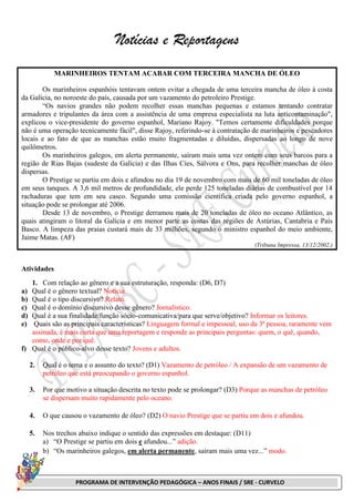 PROGRAMA DE INTERVENÇÃO PEDAGÓGICA – ANOS FINAIS / SRE - CURVELO
Notícias e Reportagens
MARINHEIROS TENTAM ACABAR COM TERCEIRA MANCHA DE ÓLEO
Os marinheiros espanhóis tentavam ontem evitar a chegada de uma terceira mancha de óleo à costa
da Galícia, no noroeste do país, causada por um vazamento do petroleiro Prestige.
“Os navios grandes não podem recolher essas manchas pequenas e estamos tentando contratar
armadores e tripulantes da área com a assistência de uma empresa especialista na luta anticontaminação",
explicou o vice-presidente do governo espanhol, Mariano Rajoy. "Temos certamente dificuldades porque
não é uma operação tecnicamente fácil", disse Rajoy, referindo-se à contratação de marinheiros e pescadores
locais e ao fato de que as manchas estão muito fragmentadas e diluídas, dispersadas ao longo de nove
quilômetros.
Os marinheiros galegos, em alerta permanente, saíram mais uma vez ontem com seus barcos para a
região de Rias Bajas (sudeste da Galícia) e das Ilhas Cíes, Sálvora e Ons, para recolher manchas de óleo
dispersas.
O Prestige se partiu em dois e afundou no dia 19 de novembro com mais de 60 mil toneladas de óleo
em seus tanques. A 3,6 mil metros de profundidade, ele perde 125 toneladas diárias de combustível por 14
rachaduras que tem em seu casco. Segundo uma comissão científica criada pelo governo espanhol, a
situação pode se prolongar até 2006.
Desde 13 de novembro, o Prestige derramou mais de 20 toneladas de óleo no oceano Atlântico, as
quais atingiram o litoral da Galícia e em menor parte as costas das regiões de Astúrias, Cantabria e País
Basco. A limpeza das praias custará mais de 33 milhões, segundo o ministro espanhol do meio ambiente,
Jaime Matas. (AF)
(Tribuna Impressa, 13/12/2002.)
Atividades
1. Com relação ao gênero e a sua estruturação, responda: (D6, D7)
a) Qual é o gênero textual? Notícia.
b) Qual é o tipo discursivo? Relato.
c) Qual é o domínio discursivo desse gênero? Jornalístico.
d) Qual é a sua finalidade/função sócio-comunicativa/para que serve/objetivo? Informar os leitores.
e) Quais são as principais características? Linguagem formal e impessoal, uso da 3ª pessoa, raramente vem
assinada, é mais curta que uma reportagem e responde as principais perguntas: quem, o quê, quando,
como, onde e por quê.
f) Qual é o público-alvo desse texto? Jovens e adultos.
2. Qual é o tema e o assunto do texto? (D1) Vazamento de petróleo / A expansão de um vazamento de
petróleo que está preocupando o governo espanhol.
3. Por que motivo a situação descrita no texto pode se prolongar? (D3) Porque as manchas de petróleo
se dispersam muito rapidamente pelo oceano.
4. O que causou o vazamento de óleo? (D2) O navio Prestige que se partiu em dois e afundou.
5. Nos trechos abaixo indique o sentido das expressões em destaque: (D11)
a) “O Prestige se partiu em dois e afundou...” adição.
b) “Os marinheiros galegos, em alerta permanente, saíram mais uma vez...” modo.
 