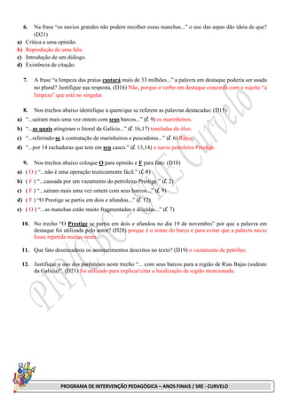 PROGRAMA DE INTERVENÇÃO PEDAGÓGICA – ANOS FINAIS / SRE - CURVELO
6. Na frase “os navios grandes não podem recolher essas manchas...” o uso das aspas dão ideia de que?
(D21)
a) Crítica a uma opinião.
b) Reprodução de uma fala.
c) Introdução de um diálogo.
d) Existência de citação.
7. A frase “a limpeza das praias custará mais de 33 milhões...” a palavra em destaque poderia ser usada
no plural? Justifique sua resposta. (D16) Não, porque o verbo em destaque concorda com o sujeito “a
limpeza” que está no singular.
8. Nos trechos abaixo identifique a quem/que se referem as palavras destacadas: (D15)
a) “...saíram mais uma vez ontem com seus barcos...” (l. 9) os marinheiros.
b) “...as quais atingiram o litoral da Galícia...” (l. 16,17) toneladas de óleo.
c) “...referindo-se à contratação de marinheiros e pescadores...” (l. 6) Rajoy.
d) “...por 14 rachaduras que tem em seu casco.” (l. 13,14) o navio petroleiro Prestige.
9. Nos trechos abaixo coloque O para opinião e F para fato: (D10)
a) ( O ) “...não é uma operação tecnicamente fácil.” (l. 6)
b) ( F ) “...causada por um vazamento do petroleiro Prestige.” (l. 2)
c) ( F ) “...saíram mais uma vez ontem com seus barcos...” (l. 9)
d) ( F ) “O Prestige se partiu em dois e afundou...” (l. 12)
e) ( O ) “...as manchas estão muito fragmentadas e diluídas...” (l. 7)
10. No trecho “O Prestige se partiu em dois e afundou no dia 19 de novembro” por que a palavra em
destaque foi utilizada pelo autor? (D28) porque é o nome do barco e para evitar que a palavra navio
fosse repetida muitas vezes.
11. Que fato desencadeou os acontecimentos descritos no texto? (D19) o vazamento de petróleo.
12. Justifique o uso dos parênteses neste trecho “... com seus barcos para a região de Rias Bajas (sudeste
da Galícia)”. (D21) foi utilizado para explicar/citar a localização da região mencionada.
 