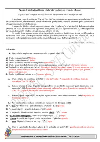 PROGRAMA DE INTERVENÇÃO PEDAGÓGICA – ANOS FINAIS / SRE - CURVELO
Apesar de proibição, chips de celular são vendidos em revendas e bancas
Lojas da TIM cumprem decisão da Anatel e suspendem venda de chips em BH
A venda de chips de celular da TIM, da Oi e da Claro está suspensa a partir desta segunda-feira (23)
em diversos estados, mas repórteres do G1 constataram que revendas, camelôs e homens-placa continuam a
oferecer os produtos proibidos na rua.
A suspensão foi determinada na quarta passada, dia 18, pela Agência Nacional de Telecomunicações
(Anatel), em razão das reclamações registradas entre janeiro de 2011 e junho deste ano. A TIM foi proibida
de vender chips em 19 estados, a Oi, em cinco, e a Claro, em três.
Na manhã desta segunda, com o início da proibição, repórteres do G1 foram às ruas em 12 estados e
verificaram casos como o do Espírito Santo, onde foi possível comprar um chip em uma revenda da TIM, e
do Sergipe, onde vendedor ambulante vendia novas linhas pré-pagas da Claro por R$ 10.
(Do G1, em São Paulo, 23/07/2012.)
Atividades
1. Com relação ao gênero e a sua estruturação, responda: (D6, D7)
a) Qual é o gênero textual? Notícia.
b) Qual é o tipo discursivo? Relato.
c) Qual é o domínio discursivo desse gênero? Jornalístico.
d) Qual é a sua finalidade/função sócio-comunicativa/para que serve/objetivo? Informar os leitores.
e) Quais são as principais características? Linguagem formal e impessoal, uso da 3ª pessoa, raramente vem
assinada, é mais curta que uma reportagem e responde as principais perguntas: quem, o quê, quando,
como, onde e por quê.
f) Qual é o público-alvo desse texto? Jovens e adultos.
2. Qual é o tema e o assunto do texto? (D1) Chip de Celular / A suspensão de venda de chips das
operadoras Tim, Oi e Claro.
3. Por que a venda de chips de celular das operadoras em questão foi suspensa? Quem determinou essa
suspensão? (D2) Por causa do grande número de reclamações, quem determinou a suspensão foi a
ANATEL (Agência Nacional de Telecomunicações).
4. Por que, apesar da proibição, em alguns lugares a venda ainda está acontecendo? (D3) Porque não há
fiscalização efetiva.
5. Nos trechos abaixo indique o sentido das expressões em destaque: (D11)
a) “... mas repórteres do G1 constataram que revendas.” (l.2 ) oposição.
b) “... janeiro de 2011 e junho deste ano...” (l. 5) adição.
c) “A suspensão foi determinada na quarta passada, dia 18...” (l. 4) tempo.
d) “Na manhã desta segunda, com o início da proibição...” (l. 7) tempo.
e) “Apesar de proibição, chips de celular são vendidos...” (Título) oposição.
f) “... onde foi possível comprar um chip...” (l. 8) lugar.
6. Qual o significado da palavra chips (l. 1) utilizada no texto? (D5) pastilha provida de diversos
componentes semicondutores em seu centro.
 