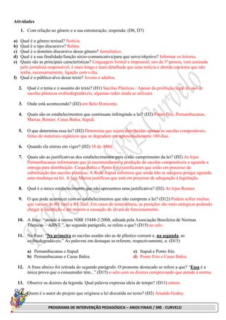 PROGRAMA DE INTERVENÇÃO PEDAGÓGICA – ANOS FINAIS / SRE - CURVELO
Atividades
1. Com relação ao gênero e a sua estruturação, responda: (D6, D7)
a) Qual é o gênero textual? Notícia.
b) Qual é o tipo discursivo? Relato.
c) Qual é o domínio discursivo desse gênero? Jornalístico.
d) Qual é a sua finalidade/função sócio-comunicativa/para que serve/objetivo? Informar os leitores.
e) Quais são as principais características? Linguagem formal e impessoal, uso da 3ª pessoa, vem assinada
pelo jornalista responsável, é mais longa e mais detalhada que uma notícia e aborda um tema que não
tenha, necessariamente, ligação com o dia.
f) Qual é o público-alvo desse texto? Jovens e adultos.
2. Qual é o tema e o assunto do texto? (D1) Sacolas Plásticas / Apesar da proibição legal do uso de
sacolas plásticas oxibiodegradáveis, algumas redes ainda as utilizam.
3. Onde está acontecendo? (D2) em Belo Horizonte.
4. Quais são os estabelecimentos que continuam infringindo a lei? (D2) Ponto Frio, Pernambucanas,
Marisa, Renner, Casas Bahia, Itapuã.
5. O que determina essa lei? (D2) Determina que sejam distribuídas apenas as sacolas compostáveis,
feitas de materiais orgânicos que se degradam em aproximadamente 180 dias.
6. Quando ela entrou em vigor? (D2) 18 de Abril.
7. Quais são as justificativas dos estabelecimentos para o não cumprimento da lei? (D2) As lojas
Pernambucanas informaram que já encomendaram a produção de sacolas compostáveis e aguarda a
entrega para distribuição. Casas Bahia e Ponto Frio justificaram que estão em processo de
substituição das sacolas plásticas. A Rede Itapuã informou que ainda não se adequou porque aguarda
uma mudança na lei. A loja Marisa justificou que está em processo de adequação à legislação.
8. Qual é o único estabelecimento que não apresentou uma justificativa? (D2) As lojas Renner.
9. O que pode acontecer com os estabelecimentos que não cumprem a lei? (D12) Podem sofrer multas,
que variam de R$ 1mil a R$ 2mil. Em casos de reincidência, as punições são mais enérgicas podendo
chegar à interdição e até mesmo a cassação do alvará de funcionamento.
10. A frase: “atende à norma NBR 15448-2:2008, editada pela Associação Brasileira de Normas
Técnicas – ABNT.”, no segundo parágrafo, se refere a que? (D15) ao selo.
11. Na frase: “Na primeira as sacolas usadas são as de plástico comum e, na segunda, as
oxibiodegradáveis.” As palavras em destaque se referem, respectivamente, a: (D15)
a) Pernambucanas e Itapuã
b) Pernambucanas e Casas Bahia.
c) Itapuã e Ponto frio.
d) Ponto Frio e Casas Bahia.
12. A frase abaixo foi retirada do segundo parágrafo. O pronome destacado se refere a que? “Essa é a
única prova que o consumidor têm...” (D15) o selo com os dizeres comprovando que atende à norma.
13. Observe os dizeres da legenda. Qual palavra expressa ideia de tempo? (D11) ontem.
14. Quem é o autor do projeto que originou a lei discutida no texto? (D2) Arnaldo Godoy.
 