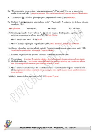 PROGRAMA DE INTERVENÇÃO PEDAGÓGICA – ANOS FINAIS / SRE - CURVELO
15. “Nesse momento nossa postura é a de apenas aguardar.” (7º parágrafo) Por que as aspas foram
usadas nessa frase? (D21) porque reproduz a fala no discurso direto do gerente Augusto Nascimento.
16. A conjunção “ou” usada no quarto parágrafo, expressa qual ideia? (D11) alternância.
17. Na frase: “...porque aguarda uma mudança na lei.” (7º parágrafo) A conjunção em destaque introduz
uma frase: (D11)
a) Explicativa. b) Contrária. c) Aditiva. d) Conclusiva.
20. No oitavo parágrafo, observe a frase: “... ela está em processo de adequação à legislação.” O
pronome em destaque se refere a quem? (D15) à loja Marisa.
21. Qual é o suporte do texto? (H1.0) Jornal.
22. Quando e onde a reportagem foi publicada? (H1.0) Belo Horizonte, Sábado dia 27/08/2011
23. Quem é o jornalista responsável pela matéria? E quem tirou as fotos que aparecem no texto? (D2)
Jornalista Tatiana Lagôa e o fotografo Frederico Haikal.
24. Encontre o significado das palavras abaixo de acordo com o contexto: (D5)
a) Compostáveis = é um tipo de material plástico, passível de compostar, de entrar em fermentação.
b) Oxibiodegradáveis = é um tipo de material plástico, derivado do petróleo, que contém um aditivo
que faz sua degradação ocorrer aproximadamente em 18 meses.
25. Qual é o motivo da substituição das sacolinhas comuns e oxibiodegradáveis pelas compostáveis?
(D3) porque as sacolinhas compostáveis se decompõe mais rápido e desse modo agridem mesmo o
meio ambiente.
26. Qual é a sua opinião a respeito disso? (D10) Resposta Pessoal.
 