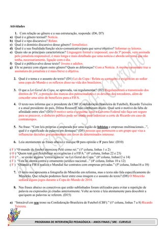 PROGRAMA DE INTERVENÇÃO PEDAGÓGICA – ANOS FINAIS / SRE - CURVELO
Atividades
1. Com relação ao gênero e a sua estruturação, responda: (D6, D7)
a) Qual é o gênero textual? Notícia.
b) Qual é o tipo discursivo? Relato.
c) Qual é o domínio discursivo desse gênero? Jornalístico.
d) Qual é a sua finalidade/função sócio-comunicativa/para que serve/objetivo? Informar os leitores.
e) Quais são as principais características? Linguagem formal e impessoal, uso da 3ª pessoa, vem assinada
pelo jornalista responsável, é mais longa e mais detalhada que uma notícia e aborda um tema que não
tenha, necessariamente, ligação com o dia.
f) Qual é o público-alvo desse texto? Jovens e adultos.
g) Ele se parece com algum outro gênero? Quais as diferenças? Com a Notícia. A mesma raramente traz a
assinatura do jornalista e é mais breve e objetiva.
2. Qual é o tema e o assunto do texto? (D1) Lei da Copa / Relata as vantagens e exigências ao sediar
uma copa do Mundo e os reflexos disso na vida dos brasileiros.
3. O que a Lei Geral da Copa, se aprovada, vai regulamentar? (D2) Regulamentará a transmissão dos
direitos de TV, a proteção das marcas dos patrocinadores e os deveres dos torcedores, além de
conceder uma série de benefícios para a FIFA.
4. O texto nos informa que o presidente da CBF (Confederação Brasileira de Futebol), Ricardo Teixeira
e a atual presidente do país, Dilma Rousseff, não combinam muito. Qual será o motivo da falta de
afinidade entre eles? (D3) O motivo seria o seguinte: caso o Governo Federal não faça um seguro
para se precaver, o dinheiro público pode ser usado para indenizar a corte de Ricardo em caso de
contratempos.
5. Na frase: “Com leis próprias e amparada por uma legião de lobistas e empresas multinacionais...”,
qual é o significado da palavra em destaque? (D5) pessoas que pertencem a um grupo que visa a
influenciar decisões governamentais em favor de determinados interesse.
6. Leia atentamente as frases abaixo e marque O para opinião e F para fato: (D10)
( F ) “O mundo do futebol eternizou Pelé como rei.” (1ª coluna, linhas 1 e 2)
( O ) “Quem tem que flexibilizar as exigências é a FIFA.” (6ª coluna, linhas 22 e 23)
( O ) “... se existe alguma ‘extravagância’ na Lei Geral da Copa.” (6ª coluna, linhas12 a 14)
( F ) “Esta lei atenta contra o ornamento jurídico nacional...” (4ª coluna, linhas 10 a 12)
( F ) “Quando a FIFA realiza o Mundial faz contratos com empresas privadas.” (5ª coluna, linhas16 a 18)
7. O texto nos apresenta a fotografia do Mineirão em reforma, mas o texto não fala especificamente do
Mineirão. Que relação podemos fazer entre essa imagem e o assunto do texto? (D8) O Mineirão
sediará alguns jogos durante a Copa do Mundo de 2014.
8. Nas frases abaixo os conectivos que estão sublinhados foram utilizados para evitar a repetição de
palavra ou expressões já citadas anteriormente. Volte ao texto e leia atentamente para descobrir a
que/quem as palavras se referem. (D15)
a) “Intocável em seu trono na Confederação Brasileira de Futebol (CBF).” (1ª coluna, linhas 7 a 8) Ricardo
Teixiera.
 