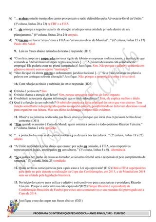 PROGRAMA DE INTERVENÇÃO PEDAGÓGICA – ANOS FINAIS / SRE - CURVELO
b) “... as duas estarão isentas dos custos processuais e serão defendidas pela Advocacia-Geral da União.”
(3ª coluna, linhas 20 a 23) A CBF e a FIFA.
c) “... ele começa a negociar a partir da situação criada por uma entidade privada dentro do seu
planejamento.” (5ª coluna, linhas 20 a 24) um país.
d) “O tucano atribui o ‘stress’ com a FIFA ao ‘atraso nas obras do Mundial’...” (6ª coluna, linhas 15 a 17)
Paulo Abi Ackel.
9. Leia as frases abaixo retiradas do texto e responda: (D16)
a) “Com leis próprias e amparada por uma legião de lobistas e empresas multinacionais, a instituição que
comanda o futebol mundial impõe regras aos países [...].” A palavra destacada está corretamente
emprega? Ela poderia estar no plural (amparadas)? Justifique. Sim. Não porque o adjetivo concorda em
gênero e número com o sujeito “instituição”.
b) “Idec diz que lei atenta contra o ordenamento jurídico nacional [...].” Se a frase estivesse no plural a
palavra em destaque sofreria alteração? Justifique. Não, porque a preposição contra é invariável.
10. Com relação ao título e subtítulo do texto responda: (D27)
a) O título é pertinente? Sim.
b) O título chama a atenção do leitor? Sim, porque apresenta palavras de forte impacto.
c) O subtítulo acrescenta alguma informação que o título não oferece? Sim, ele explica melhor o título.
d) Qual é a função de um subtítulo? O subtítulo sintetiza a idéia principal do texto que vem abaixo. Tem
função semelhante à do parágrafo quanto ao aspecto estético, possibilitando ao leitor um descanso visual
para organizar sua leitura. Mas seu efeito de destaque é muito mais evidente.
11. Observe as palavras destacadas nas frases abaixo e indique que ideia elas expressam dentro desse
contexto: (D11)
a) “Mas quando o assunto é Copa do Mundo quem ostenta a coroa é o todo-poderoso Ricardo Teixeira.”
(1ª coluna, linhas 2 a 6) oposição.
b) “... a proteção das marcas dos patrocinadores e os deveres dos torcedores...” (2ª coluna, linhas 19 a 22)
adição.
c) “A União responderá pelos danos que causar, por ação ou omissão, à FIFA, seus respectivos
representantes legais, empregados ou consultores.” (3ª coluna, linhas 4 a 8). alternância.
d) “Se a justiça der ganho de causa ao torcedor, o Governo federal será o responsável pelo cumprimento da
sentença.” (3ª coluna, linha 23) condição.
12. Quais serão as consequências para o país caso a Lei seja aprovada? (D12) Dará a FIFA superpoderes
para atuar no país durante a realização da Copa das Confederações, em 2013, e do Mundial em 2014
sem ser afetada pela legislação brasileira.
13. No início do texto o autor utiliza o adjetivo todo-poderoso para caracterizar o presidente Ricardo
Teixeira. Porque o autor utilizou esta expressão?(D28) Porque Ricardo é o presidente da
Confederação Brasileira de Futebol por cinco anos consecutivos e seu mandato foi prorrogado até a
Copa de 2014.
14. Justifique o uso das aspas nas frases abaixo: (D21)
 