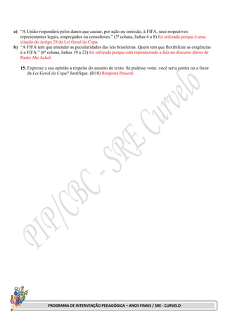PROGRAMA DE INTERVENÇÃO PEDAGÓGICA – ANOS FINAIS / SRE - CURVELO
a) “A União responderá pelos danos que causar, por ação ou omissão, à FIFA, seus respectivos
representantes legais, empregados ou consultores.” (3ª coluna, linhas 4 a 8) foi utilizada porque é uma
citação do Artigo 29 da Lei Geral da Copa.
b) “A FIFA tem que entender as peculiaridades das leis brasileiras. Quem tem que flexibilizar as exigências
é a FIFA.” (6ª coluna, linhas 19 a 23) foi utilizada porque está reproduzindo a fala no discurso direto de
Paulo Abi Ackel.
15. Expresse a sua opinião a respeito do assunto do texto. Se pudesse votar, você seria contra ou a favor
da Lei Geral da Copa? Justifique. (D10) Resposta Pessoal.
 