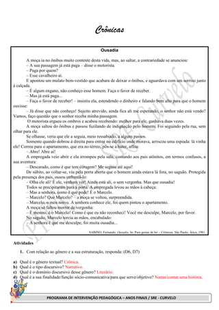 PROGRAMA DE INTERVENÇÃO PEDAGÓGICA – ANOS FINAIS / SRE - CURVELO
Crônicas
Ousadia
A moça ia no ônibus muito contente desta vida, mas, ao saltar, a contrariedade se anunciou:
– A sua passagem já está paga – disse o motorista.
– Paga por quem?
– Esse cavalheiro aí.
E apontou um mulato bem-vestido que acabara de deixar o ônibus, e aguardava com um sorriso junto
à calçada.
– É algum engano, não conheço esse homem. Faça o favor de receber.
– Mas já está paga...
– Faça o favor de receber! – insistiu ela, estendendo o dinheiro e falando bem alto para que o homem
ouvisse:
– Já disse que não conheço! Sujeito atrevido, ainda fica ali me esperando, o senhor não está vendo?
Vamos, faço questão que o senhor receba minha passagem.
O motorista ergueu os ombros e acabou recebendo: melhor para ele, ganhava duas vezes.
A moça saltou do ônibus e passou fuzilando de indignação pelo homem. Foi seguindo pela rua, sem
olhar para ele.
Se olhasse, veria que ele a seguia, meio ressabiado, a alguns passos.
Somente quando dobrou à direita para entrar no edifício onde morava, arriscou uma espiada: lá vinha
ele! Correu para o apartamento, que era no térreo, pôs-se a bater, aflita:
– Abre! Abre aí!
A empregada veio abrir e ela irrompeu pela sala, contando aos pais atônitos, em termos confusos, a
sua aventura:
– Descarado, como é que tem coragem? Me seguiu até aqui!
De súbito, ao voltar-se, viu pela porta aberta que o homem ainda estava lá fora, no saguão. Protegida
pela presença dos pais, ousou enfrentá-lo:
– Olha ele ali! É ele, venham ver! Ainda está ali, o sem vergonha. Mas que ousadia!
Todos se precipitaram para a porta. A empregada levou as mãos à cabeça:
– Mas a senhora, como é que pode! É o Marcelo.
– Marcelo? Que Marcelo? – a moça se voltou, surpreendida.
– Marcelo, o meu noivo. A senhora conhece ele, foi quem pintou o apartamento.
A moça só faltou morrer de vergonha:
– É mesmo, é o Marcelo! Como é que eu não reconheci! Você me desculpe, Marcelo, por favor.
No saguão, Marcelo torcia as mãos, encabulado:
– A senhora é que me desculpe, foi muita ousadia...
SABINO, Fernando. Ousadia. In: Para gostar de ler – Crônicas. São Paulo: Ática, 1981.
Atividades
1. Com relação ao gênero e a sua estruturação, responda: (D6, D7)
a) Qual é o gênero textual? Crônica.
b) Qual é o tipo discursivo? Narrativo.
c) Qual é o domínio discursivo desse gênero? Literário.
d) Qual é a sua finalidade/função sócio-comunicativa/para que serve/objetivo? Narrar/contar uma história.
 