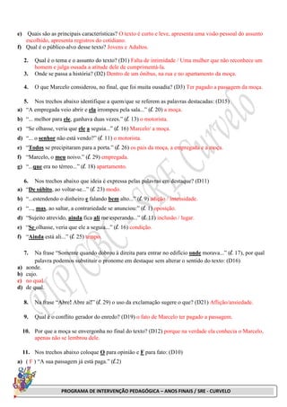 PROGRAMA DE INTERVENÇÃO PEDAGÓGICA – ANOS FINAIS / SRE - CURVELO
e) Quais são as principais características? O texto é curto e leve, apresenta uma visão pessoal do assunto
escolhido, apresenta registros do cotidiano.
f) Qual é o público-alvo desse texto? Jovens e Adultos.
2. Qual é o tema e o assunto do texto? (D1) Falta de intimidade / Uma mulher que não reconhece um
homem e julga ousada a atitude dele de cumprimentá-la.
3. Onde se passa a história? (D2) Dentro de um ônibus, na rua e no apartamento da moça.
4. O que Marcelo considerou, no final, que foi muita ousadia? (D3) Ter pagado a passagem da moça.
5. Nos trechos abaixo identifique a quem/que se referem as palavras destacadas: (D15)
a) “A empregada veio abrir e ela irrompeu pela sala...” (l. 20) a moça.
b) “... melhor para ele, ganhava duas vezes.” (l. 13) o motorista.
c) “Se olhasse, veria que ele a seguia...” (l. 16) Marcelo/ a moça.
d) “... o senhor não está vendo?” (l. 11) o motorista.
e) “Todos se precipitaram para a porta.” (l. 26) os pais da moça, a empregada e a moça.
f) “Marcelo, o meu noivo.” (l. 29) empregada.
g) “...que era no térreo...” (l. 18) apartamento.
6. Nos trechos abaixo que ideia é expressa pelas palavras em destaque? (D11)
a) “De súbito, ao voltar-se...” (l. 23) modo.
b) “...estendendo o dinheiro e falando bem alto...” (l. 9) adição / intensidade.
c) “..., mas, ao saltar, a contrariedade se anunciou:” (l. 1) oposição.
d) “Sujeito atrevido, ainda fica ali me esperando...” (l. 11) inclusão / lugar.
e) “Se olhasse, veria que ele a seguia...” (l. 16) condição.
f) “Ainda está ali...” (l. 25) tempo.
7. Na frase “Somente quando dobrou à direita para entrar no edifício onde morava...” (l. 17), por qual
palavra podemos substituir o pronome em destaque sem alterar o sentido do texto: (D16)
a) aonde.
b) cujo.
c) no qual.
d) de qual.
8. Na frase “Abre! Abre aí!” (l. 29) o uso da exclamação sugere o que? (D21) Aflição/ansiedade.
9. Qual é o conflito gerador do enredo? (D19) o fato de Marcelo ter pagado a passagem.
10. Por que a moça se envergonha no final do texto? (D12) porque na verdade ela conhecia o Marcelo,
apenas não se lembrou dele.
11. Nos trechos abaixo coloque O para opinião e F para fato: (D10)
a) ( F ) “A sua passagem já está paga.” (l.2)
 