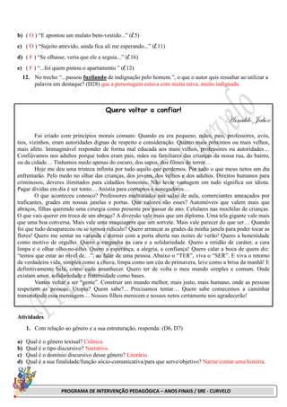 PROGRAMA DE INTERVENÇÃO PEDAGÓGICA – ANOS FINAIS / SRE - CURVELO
b) ( O ) “E apontou um mulato bem-vestido...” (l.5)
c) ( O ) “Sujeito atrevido, ainda fica ali me esperando...” (l.11)
d) ( F ) “Se olhasse, veria que ele a seguia...” (l.16)
e) ( F ) “...foi quem pintou o apartamento.” (l.12)
12. No trecho “...passou fuzilando de indignação pelo homem.”, o que o autor quis ressaltar ao utilizar a
palavra em destaque? (D28) que a personagem estava com muita raiva, muito indignada.
Quero voltar a confiar!
Arnaldo Jabor
Fui criado com princípios morais comuns: Quando eu era pequeno, mães, pais, professores, avós,
tios, vizinhos, eram autoridades dignas de respeito e consideração. Quanto mais próximos ou mais velhos,
mais afeto. Inimaginável responder de forma mal educada aos mais velhos, professores ou autoridades…
Confiávamos nos adultos porque todos eram pais, mães ou familiares das crianças da nossa rua, do bairro,
ou da cidade… Tínhamos medo apenas do escuro, dos sapos, dos filmes de terror…
Hoje me deu uma tristeza infinita por tudo aquilo que perdemos. Por tudo o que meus netos um dia
enfrentarão. Pelo medo no olhar das crianças, dos jovens, dos velhos e dos adultos. Direitos humanos para
criminosos, deveres ilimitados para cidadãos honestos. Não levar vantagem em tudo significa ser idiota.
Pagar dívidas em dia é ser tonto… Anistia para corruptos e sonegadores…
O que aconteceu conosco? Professores maltratados nas salas de aula, comerciantes ameaçados por
traficantes, grades em nossas janelas e portas. Que valores são esses? Automóveis que valem mais que
abraços, filhas querendo uma cirurgia como presente por passar de ano. Celulares nas mochilas de crianças.
O que vais querer em troca de um abraço? A diversão vale mais que um diploma. Uma tela gigante vale mais
que uma boa conversa. Mais vale uma maquiagem que um sorvete. Mais vale parecer do que ser… Quando
foi que tudo desapareceu ou se tornou ridículo? Quero arrancar as grades da minha janela para poder tocar as
flores! Quero me sentar na varanda e dormir com a porta aberta nas noites de verão! Quero a honestidade
como motivo de orgulho. Quero a vergonha na cara e a solidariedade. Quero a retidão de caráter, a cara
limpa e o olhar olho-no-olho. Quero a esperança, a alegria, a confiança! Quero calar a boca de quem diz:
“temos que estar ao nível de…”, ao falar de uma pessoa. Abaixo o “TER”, viva o “SER”. E viva o retorno
da verdadeira vida, simples como a chuva, limpa como um céu de primavera, leve como a brisa da manhã! E
definitivamente bela, como cada amanhecer. Quero ter de volta o meu mundo simples e comum. Onde
existam amor, solidariedade e fraternidade como bases.
Vamos voltar a ser “gente”. Construir um mundo melhor, mais justo, mais humano, onde as pessoas
respeitem as pessoas. Utopia? Quem sabe?... Precisamos tentar… Quem sabe comecemos a caminhar
transmitindo essa mensagem… Nossos filhos merecem e nossos netos certamente nos agradecerão!
Atividades
1. Com relação ao gênero e a sua estruturação, responda: (D6, D7)
a) Qual é o gênero textual? Crônica.
b) Qual é o tipo discursivo? Narrativo.
c) Qual é o domínio discursivo desse gênero? Literário.
d) Qual é a sua finalidade/função sócio-comunicativa/para que serve/objetivo? Narrar/contar uma história.
 