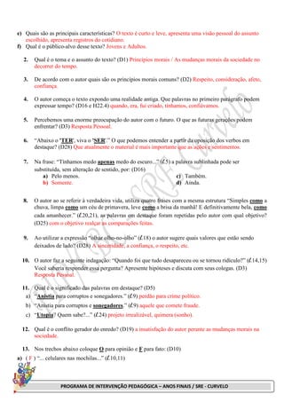 PROGRAMA DE INTERVENÇÃO PEDAGÓGICA – ANOS FINAIS / SRE - CURVELO
e) Quais são as principais características? O texto é curto e leve, apresenta uma visão pessoal do assunto
escolhido, apresenta registros do cotidiano.
f) Qual é o público-alvo desse texto? Jovens e Adultos.
2. Qual é o tema e o assunto do texto? (D1) Princípios morais / As mudanças morais da sociedade no
decorrer do tempo.
3. De acordo com o autor quais são os princípios morais comuns? (D2) Respeito, consideração, afeto,
confiança.
4. O autor começa o texto expondo uma realidade antiga. Que palavras no primeiro parágrafo podem
expressar tempo? (D16 e H22.4) quando, era, fui criado, tínhamos, confiávamos.
5. Percebemos uma enorme preocupação do autor com o futuro. O que as futuras gerações podem
enfrentar? (D3) Resposta Pessoal.
6. “Abaixo o 'TER', viva o 'SER'.” O que podemos entender a partir da oposição dos verbos em
destaque? (D28) Que atualmente o material é mais importante que as ações e sentimentos.
7. Na frase: “Tínhamos medo apenas medo do escuro...” (l.5) a palavra sublinhada pode ser
substituída, sem alteração de sentido, por: (D16)
a) Pelo menos.
b) Somente.
c) Também.
d) Ainda.
8. O autor ao se referir à verdadeira vida, utiliza quatro frases com a mesma estrutura “Simples como a
chuva, limpa como um céu de primavera, leve como a brisa da manhã! E definitivamente bela, como
cada amanhecer.” (l.20,21), as palavras em destaque foram repetidas pelo autor com qual objetivo?
(D25) com o objetivo realçar as comparações feitas.
9. Ao utilizar a expressão “olhar olho-no-olho” (l.18) o autor sugere quais valores que estão sendo
deixados de lado? (D28) A sinceridade, a confiança, o respeito, etc.
10. O autor faz a seguinte indagação: “Quando foi que tudo desapareceu ou se tornou ridículo?” (l.14,15)
Você saberia responder essa pergunta? Apresente hipóteses e discuta com seus colegas. (D3)
Resposta Pessoal.
11. Qual é o significado das palavras em destaque? (D5)
a) “Anistia para corruptos e sonegadores.” (l.9) perdão para crime político.
b) “Anistia para corruptos e sonegadores.” (l.9) aquele que comete fraude.
c) “Utopia? Quem sabe?...” (l.24) projeto irrealizável, quimera (sonho).
12. Qual é o conflito gerador do enredo? (D19) a insatisfação do autor perante as mudanças morais na
sociedade.
13. Nos trechos abaixo coloque O para opinião e F para fato: (D10)
a) ( F ) “... celulares nas mochilas...” (l.10,11)
 