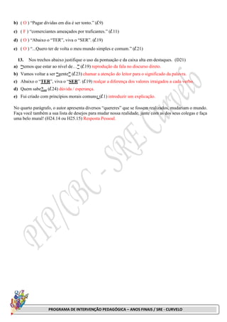PROGRAMA DE INTERVENÇÃO PEDAGÓGICA – ANOS FINAIS / SRE - CURVELO
b) ( O ) “Pagar dívidas em dia é ser tonto.” (l.9)
c) ( F ) “comerciantes ameaçados por traficantes.” (l.11)
d) ( O ) “Abaixo o “TER”, viva o “SER”. (l.19)
e) ( O ) “...Quero ter de volta o meu mundo simples e comum.” (l.21)
13. Nos trechos abaixo justifique o uso da pontuação e da caixa alta em destaques. (D21)
a) “temos que estar ao nível de…” (l.19) reprodução da fala no discurso direto.
b) Vamos voltar a ser “gente” (l.23) chamar a atenção do leitor para o significado da palavra.
c) Abaixo o “TER”, viva o “SER”. (l.19) realçar a diferença dos valores irraigados a cada verbo.
d) Quem sabe?... (l.24) dúvida / esperança.
e) Fui criado com princípios morais comuns: (l.1) introduzir um explicação.
No quarto parágrafo, o autor apresenta diversos “quereres” que se fossem realizados, mudariam o mundo.
Faça você também a sua lista de desejos para mudar nossa realidade, junte com as dos seus colegas e faça
uma belo mural! (H24.14 ou H25.15) Resposta Pessoal.
 