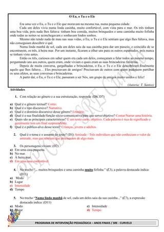 PROGRAMA DE INTERVENÇÃO PEDAGÓGICA – ANOS FINAIS / SRE - CURVELO
O Eu, o Tu e o Ele
Era uma vez o Eu, o Tu e o Ele que moravam na mesma rua, numa pequena cidade.
Cada um deles vivia numa linda casinha, muito confortável, com vista para o mar. Os três tinham
uma boa vida, pois nada lhes faltava: tinham boa comida, muitos brinquedos e uma caminha muito fofinha
onde todas as noites se aconchegavam e sonhavam lindos sonhos.
Mesmo não tendo nada de mau nas suas vidas, o Eu, o Tu e o Ele sentiam que algo lhes faltava, mas
não conseguiam descobrir o quê.
Numa linda manhã de sol, cada um deles saiu da sua casinha para dar um passeio, e coincidiu de se
encontrarem, os três, à beira mar. Por um instante, ficaram a olhar uns para os outros espantados, pois nunca
se tinham visto antes.
Então os três, curiosos em saber quem era cada um deles, começaram a falar todos ao mesmo tempo,
perguntando uns aos outros, quem eram, onde viviam e quais eram as suas brincadeiras favoritas.
Depois de muita conversa, gargalhadas e brincadeiras, o Eu, o Tu e o Ele descobriram finalmente
aquilo que lhes faltava… Eles precisavam de amigos! Precisavam de outros com quem pudessem partilhar
os seus afetos, as suas conversas e brincadeiras.
A partir daí, o Eu, o Tu e o Ele, passaram a ser Nós, um grupo de amigos muito unidos e feliz!
(Autoria: T. Santos)
Atividades
1. Com relação ao gênero e a sua estruturação, responda: (D6, D7)
a) Qual é o gênero textual? Conto.
b) Qual é o tipo discursivo? Narrativo.
c) Qual é o domínio discursivo desse gênero? Literário.
d) Qual é a sua finalidade/função sócio-comunicativa/para que serve/objetivo? Contar/Narrar uma história.
e) Quais são as principais características? É um texto curto, objetivo. Cada palavra é rica de significado e
geralmente tem um final surpreendente.
f) Qual é o público-alvo desse texto? Crianças, jovens e adultos.
2. Qual é o tema e o assunto do texto? (D1) Amizade / Três indivíduos que não conheciam o valor da
amizade, mas que sentiam que precisavam de algo mais.
3. Os personagens viviam: (D2)
a) Em uma casa pequena.
b) No mar.
c) À beira mar.
d) Em uma casa confortável.
4. No trecho “... muitos brinquedos e uma caminha muito fofinha.” (l.3), a palavra destacada indica:
(D11)
a) Modo
b) Lugar
c) Intensidade
d) Tempo
5. No trecho “Numa linda manhã de sol, cada um deles saiu da sua casinha...” (l.7), a expressão
destacada indica: (D11)
a) Modo
b) Lugar
c) Intensidade
d) Tempo
 
