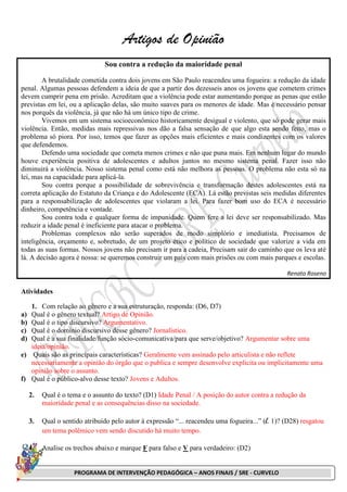 PROGRAMA DE INTERVENÇÃO PEDAGÓGICA – ANOS FINAIS / SRE - CURVELO
Artigos de Opinião
Sou contra a redução da maioridade penal
A brutalidade cometida contra dois jovens em São Paulo reacendeu uma fogueira: a redução da idade
penal. Algumas pessoas defendem a ideia de que a partir dos dezesseis anos os jovens que cometem crimes
devem cumprir pena em prisão. Acreditam que a violência pode estar aumentando porque as penas que estão
previstas em lei, ou a aplicação delas, são muito suaves para os menores de idade. Mas é necessário pensar
nos porquês da violência, já que não há um único tipo de crime.
Vivemos em um sistema socioeconômico historicamente desigual e violento, que só pode gerar mais
violência. Então, medidas mais repressivas nos dão a falsa sensação de que algo esta sendo feito, mas o
problema só piora. Por isso, temos que fazer as opções mais eficientes e mais condizentes com os valores
que defendemos.
Defendo uma sociedade que cometa menos crimes e não que puna mais. Em nenhum lugar do mundo
houve experiência positiva de adolescentes e adultos juntos no mesmo sistema penal. Fazer isso não
diminuirá a violência. Nosso sistema penal como está não melhora as pessoas. O problema não esta só na
lei, mas na capacidade para aplicá-la.
Sou contra porque a possibilidade de sobrevivência e transformação destes adolescentes está na
correta aplicação do Estatuto da Criança e do Adolescente (ECA). Lá estão previstas seis medidas diferentes
para a responsabilização de adolescentes que violaram a lei. Para fazer bom uso do ECA é necessário
dinheiro, competência e vontade.
Sou contra toda e qualquer forma de impunidade. Quem fere a lei deve ser responsabilizado. Mas
reduzir a idade penal é ineficiente para atacar o problema.
Problemas complexos não serão superados de modo simplório e imediatista. Precisamos de
inteligência, orçamento e, sobretudo, de um projeto ético e político de sociedade que valorize a vida em
todas as suas formas. Nossos jovens não precisam ir para a cadeia, Precisam sair do caminho que os leva até
lá. A decisão agora é nossa: se queremos construir um país com mais prisões ou com mais parques e escolas.
Renato Roseno
Atividades
1. Com relação ao gênero e a sua estruturação, responda: (D6, D7)
a) Qual é o gênero textual? Artigo de Opinião.
b) Qual é o tipo discursivo? Argumentativo.
c) Qual é o domínio discursivo desse gênero? Jornalístico.
d) Qual é a sua finalidade/função sócio-comunicativa/para que serve/objetivo? Argumentar sobre uma
ideia/opinião.
e) Quais são as principais características? Geralmente vem assinado pelo articulista e não reflete
necessariamente a opinião do órgão que o publica e sempre desenvolve explicita ou implicitamente uma
opinião sobre o assunto.
f) Qual é o público-alvo desse texto? Jovens e Adultos.
2. Qual é o tema e o assunto do texto? (D1) Idade Penal / A posição do autor contra a redução da
maioridade penal e as consequências disso na sociedade.
3. Qual o sentido atribuído pelo autor à expressão “... reacendeu uma fogueira...” (l. 1)? (D28) resgatou
um tema polêmico vem sendo discutido há muito tempo.
4. Analise os trechos abaixo e marque F para falso e V para verdadeiro: (D2)
 