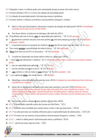 PROGRAMA DE INTERVENÇÃO PEDAGÓGICA – ANOS FINAIS / SRE - CURVELO
( V ) Segundo o autor a violência pode estar aumentando porque as penas são muito suaves.
( F ) O autor defende o ECA e é a favor da redução da maioridade penal.
( F ) A redução da maioridade penal é eficiente para atacar o problema.
( V ) O autor atribui a violência ao histórico socioeconômico desigual e violento.
5. Qual é o fato que desencadeou a discussão a respeito da redução da idade penal? (D19) A brutalidade
cometida contra dois jovens em São Paulo.
6. Nas frases abaixo, as palavras em destaque, dão ideia de: (D11)
a) “O problema não esta só na lei, mas na capacidade para aplicá-la....” (l. 12,13) oposição.
a) “... se queremos construir um país com mais prisões ou com mais parques e escolas.” (l. 23) condição /
alternância / adição.
b) “... é necessário pensar nos porquês da violência, já que não há um único tipo de crime.” (l. 5) causa.
c) “Sou contra porque a possibilidade de sobrevivência...” (l. 14) explicação.
d) “Para fazer bom uso do ECA é necessário...” (l. 16) finalidade.
7. As palavras destacadas nas frases abaixo refere-se a quem/que? (D15)
a) “...Fazer isso não diminuirá a violência.” (l. 11,12) juntar adolescentes e adultos em um mesmo sistema
penal.
b) “... mas na capacidade para aplicá-la....” (l. 12,13) a lei.
c) “... sair do caminho que os leva ate lá.” (l. 22,23) jovens.
d) “... que valorize a vida em todas as suas formas.” (l. 21,22) sociedade / vida.
e) “...ou a aplicação delas, são muito suaves ...”(l. 4) penas.
8. Identifique a tese defendida pelo autor do texto. (D14) A redução da maioridade penal não soluciona
o problema da violência.
9. Quais são os argumentos utilizados pelo autor para sustentar a sua tese? (D26) Medidas mais
repressivas nos dão a falsa sensação de que algo está sendo feito, mas o problema só piora. / Em
nenhum lugar do mundo houve experiência positiva de adolescentes e adultos juntos no mesmo
sistema penal. / Nossos jovens não precisam ir para a cadeia. Precisam sair do caminho que os leva
até lá.
10. Nos trechos abaixo coloque O para opinião e F para fato: (D10)
a) ( F ) “A brutalidade cometida contra dois jovens em São Paulo...” (l.1)
b) ( O ) “Defendo uma sociedade que cometa menos crimes e não que puna mais...” (l.10)
c) ( F ) “Lá estão previstas seis medidas diferentes para a responsabilização de adolescentes...” (l.15,16)
d) ( O ) “Vivemos em um sistema socioeconômico historicamente desigual e violento...” (l.6)
e) ( O ) “... reduzir a idade penal é ineficiente para atacar o problema.” (l.19)
f) ( F ) “...não há um único tipo de crime...” (l.5)
 